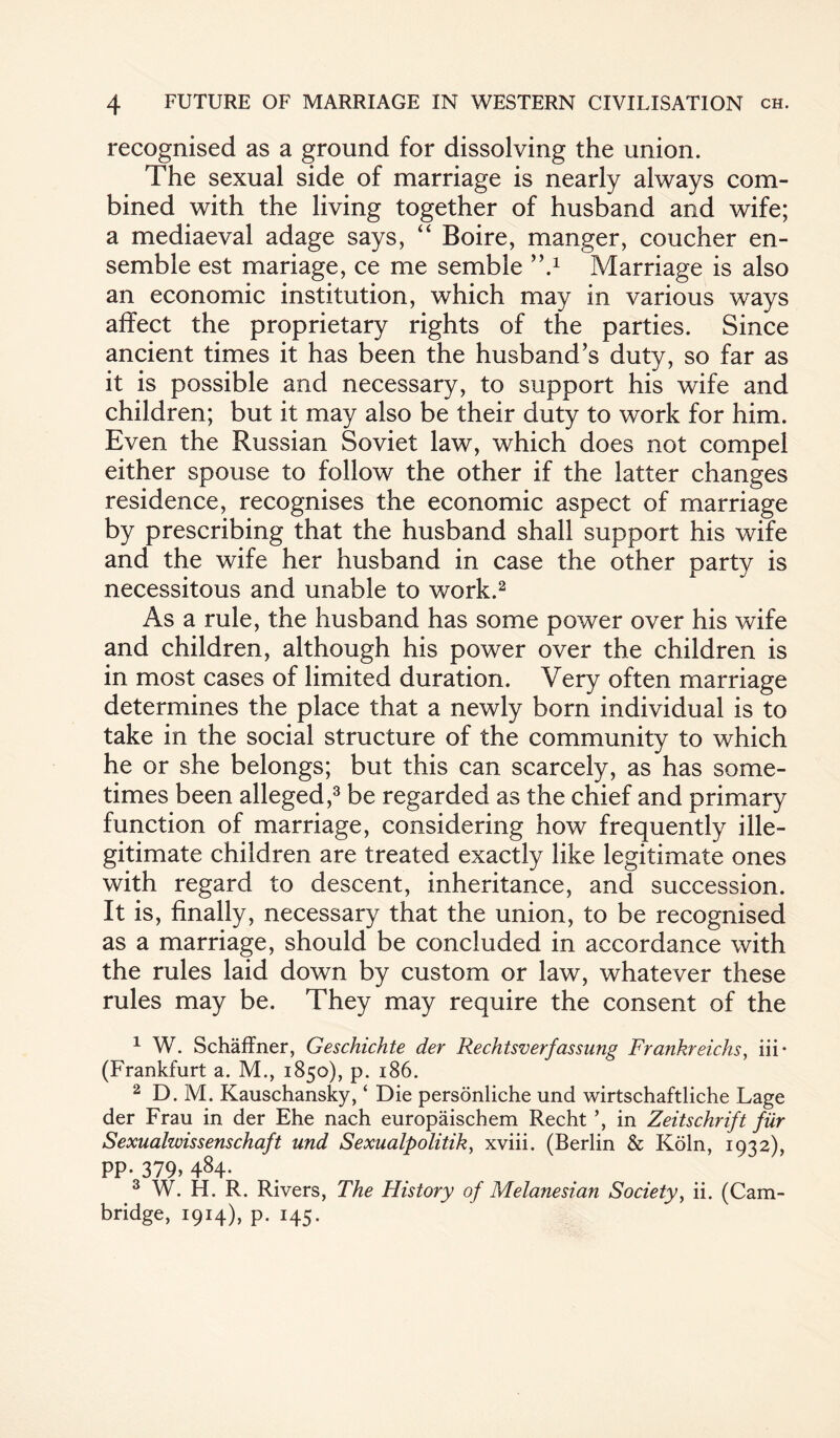 recognised as a ground for dissolving the union. The sexual side of marriage is nearly always com¬ bined with the living together of husband and wife; a mediaeval adage says, “ Boire, manger, coucher en¬ semble est mariage, ce me semble ’V Marriage is also an economic institution, which may in various ways affect the proprietary rights of the parties. Since ancient times it has been the husband’s duty, so far as it is possible and necessary, to support his wife and children; but it may also be their duty to work for him. Even the Russian Soviet law, which does not compel either spouse to follow the other if the latter changes residence, recognises the economic aspect of marriage by prescribing that the husband shall support his wife and the wife her husband in case the other party is necessitous and unable to work.2 As a rule, the husband has some power over his wife and children, although his power over the children is in most cases of limited duration. Very often marriage determines the place that a newly born individual is to take in the social structure of the community to which he or she belongs; but this can scarcely, as has some¬ times been alleged,3 be regarded as the chief and primary function of marriage, considering how frequently ille¬ gitimate children are treated exactly like legitimate ones with regard to descent, inheritance, and succession. It is, finally, necessary that the union, to be recognised as a marriage, should be concluded in accordance with the rules laid down by custom or law, whatever these rules may be. They may require the consent of the 1 W. Schaffner, Geschichte der Rechtsverfassung Frankreichs, iii* (Frankfurt a. M., 1850), p. 186. 2 D. M. Kauschansky, ‘ Die personliche und wirtschaftliche Lage der Frau in der Ehe nach europaischem Recht in Zeitschrift fur Sexualwissenschaft und Sexualpolitik, xviii. (Berlin & Koln, 1932), pp- 379.484- 3 W. H. R. Rivers, The History of Melanesian Society, ii. (Cam¬ bridge, 1914), p. 145.