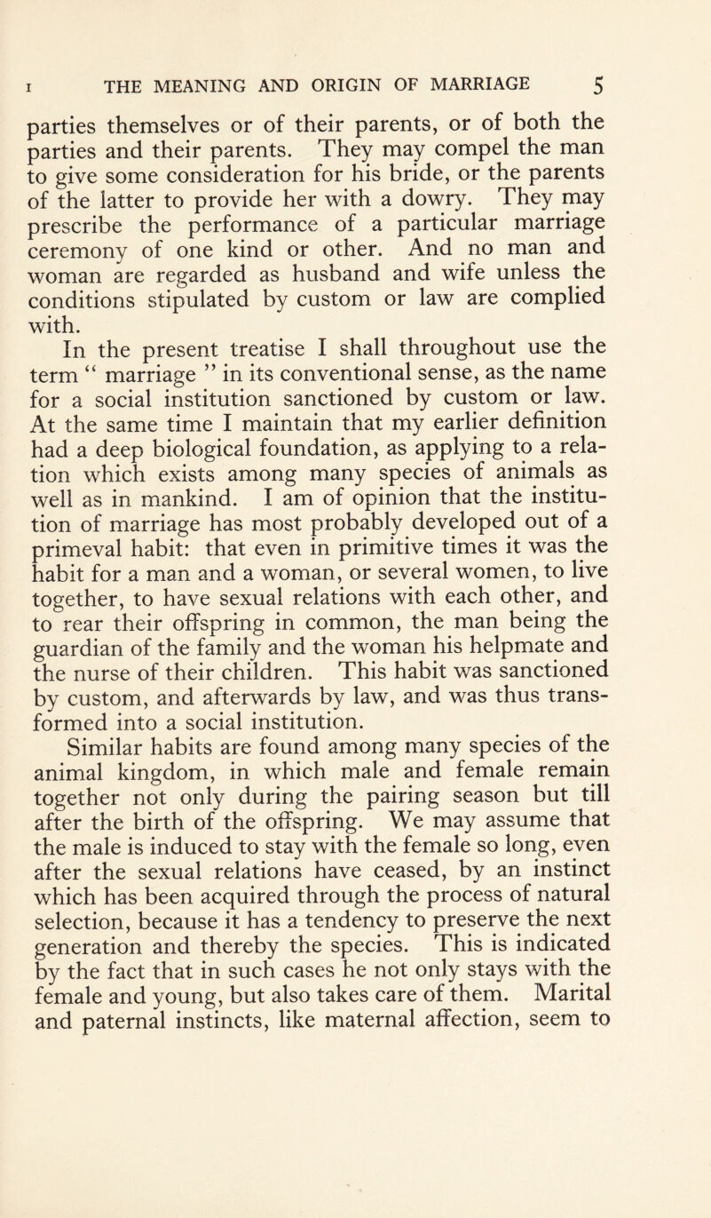 parties themselves or of their parents, or of both the parties and their parents. They may compel the man to give some consideration for his bride, or the parents of the latter to provide her with a dowry. They may prescribe the performance of a particular marriage ceremony of one kind or other. And no man and woman are regarded as husband and wife unless the conditions stipulated by custom or law are complied with. In the present treatise I shall throughout use the term “ marriage ” in its conventional sense, as the name for a social institution sanctioned by custom or law. At the same time I maintain that my earlier definition had a deep biological foundation, as applying to a rela¬ tion which exists among many species of animals as well as in mankind. I am of opinion that the institu¬ tion of marriage has most probably developed out of a primeval habit: that even in primitive times it was the habit for a man and a woman, or several women, to live together, to have sexual relations with each other, and to rear their offspring in common, the man being the guardian of the family and the woman his helpmate and the nurse of their children. This habit was sanctioned by custom, and afterwards by law, and was thus trans¬ formed into a social institution. Similar habits are found among many species of the animal kingdom, in which male and female remain together not only during the pairing season but till after the birth of the offspring. We may assume that the male is induced to stay with the female so long, even after the sexual relations have ceased, by an instinct which has been acquired through the process of natural selection, because it has a tendency to preserve the next generation and thereby the species. This is indicated by the fact that in such cases he not only stays with the female and young, but also takes care of them. Marital and paternal instincts, like maternal affection, seem to