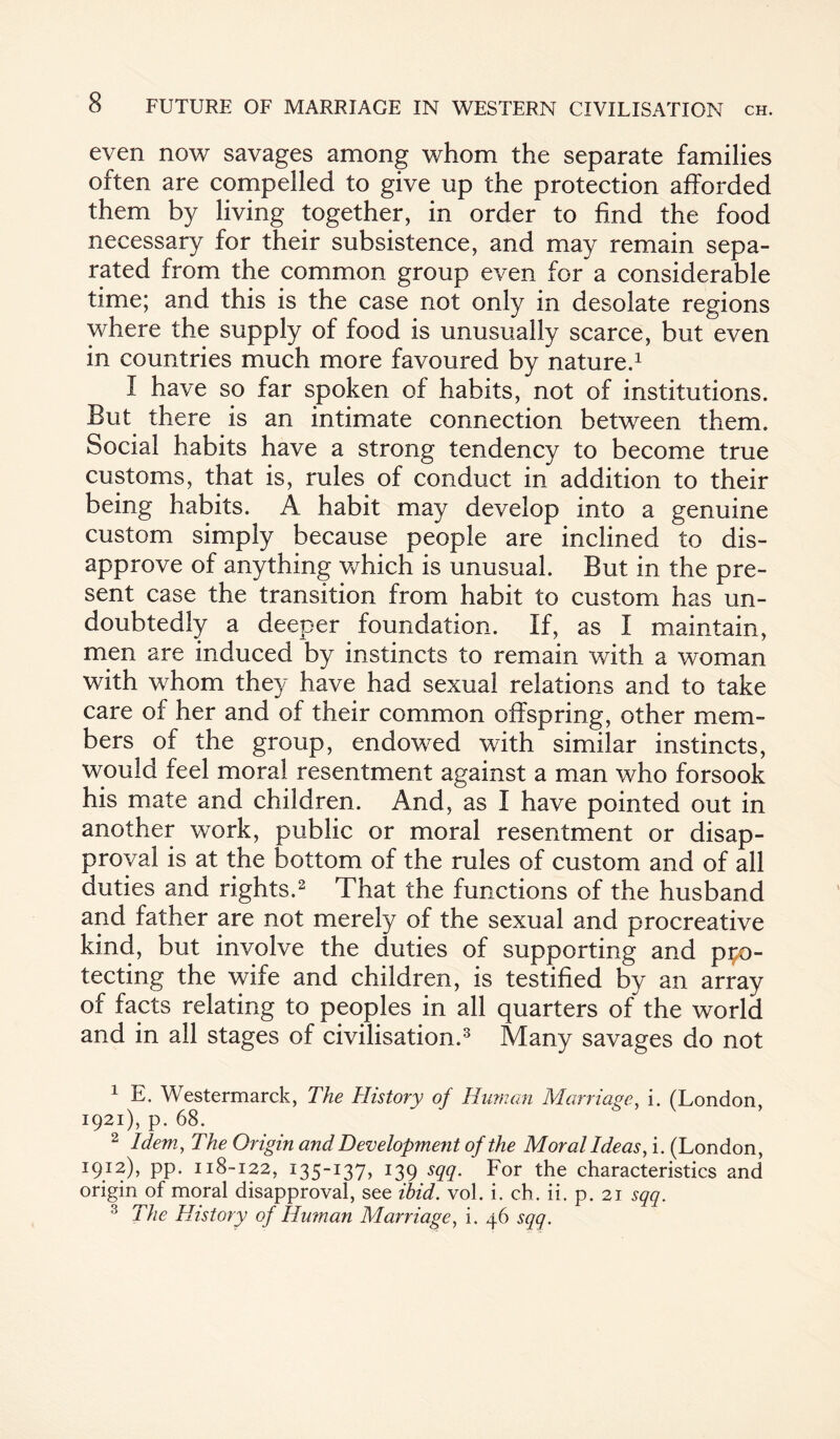even now savages among whom the separate families often are compelled to give up the protection afforded them by living together, in order to find the food necessary for their subsistence, and may remain sepa¬ rated from the common group even for a considerable time; and this is the case not only in desolate regions where the supply of food is unusually scarce, but even in countries much more favoured by nature.1 I have so far spoken of habits, not of institutions. But there is an intimate connection between them. Social habits have a strong tendency to become true customs, that is, rules of conduct in addition to their being habits. A habit may develop into a genuine custom simply because people are inclined to dis¬ approve of anything which is unusual. But in the pre¬ sent case the transition from habit to custom has un¬ doubtedly a deeper foundation. If, as I maintain, men are induced by instincts to remain with a woman with whom they have had sexual relations and to take care of her and of their common offspring, other mem¬ bers of the group, endowed with similar instincts, would feel moral resentment against a man who forsook his mate and children. And, as I have pointed out in another work, public or moral resentment or disap¬ proval is at the bottom of the rules of custom and of all duties and rights.2 That the functions of the husband and father are not merely of the sexual and procreative kind, but involve the duties of supporting and pro¬ tecting the wife and children, is testified by an array of facts relating to peoples in all quarters of the world and in all stages of civilisation.3 Many savages do not 1 E. Westermarck, The History of Human Marriage, i. (London, 1921), p. 68. 2 Idem, The Origin and Development of the Moral Ideas, i. (London, 1912), pp. 118-122, 135-137, 139 sqq. For the characteristics and origin of moral disapproval, see ibid. vol. i. ch. ii. p. 21 sqq. 3 The History of Human Marriage, i. 46 sqq.