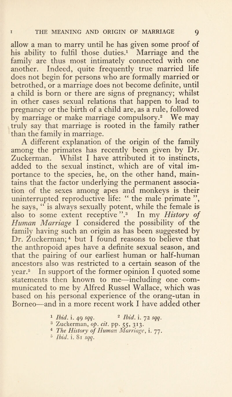 allow a man to marry until he has given some proof of his ability to fulfil those duties.1 Marriage and the family are thus most intimately connected with one another. Indeed, quite frequently true married life does not begin for persons who are formally married or betrothed, or a marriage does not become definite, until a child is bom or there are signs of pregnancy; whilst in other cases sexual relations that happen to lead to pregnancy or the birth of a child are, as a rule, followed by marriage or make marriage compulsory.2 We may truly say that marriage is rooted in the family rather than the family in marriage. A different explanation of the origin of the family among the primates has recently been given by Dr. Zuckerman. Whilst I have attributed it to instincts, added to the sexual instinct, which are of vital im¬ portance to the species, he, on the other hand, main¬ tains that the factor underlying the permanent associa¬ tion of the sexes among apes and monkeys is their uninterrupted reproductive life: “ the male primate ”, he says, “ is always sexually potent, while the female is also to some extent receptive ”.3 In my History of Human Marriage I considered the possibility of the family having such an origin as has been suggested by Dr. Zuckerman;4 but I found reasons to believe that the anthropoid apes have a definite sexual season, and that the pairing of our earliest human or half-human ancestors also was restricted to a certain season of the year.5 In support of the former opinion I quoted some statements then known to me—including one com¬ municated to me by Alfred Russel Wallace, which was based on his personal experience of the orang-utan in Borneo—and in a more recent work I have added other 1 Ibid. i. 49 sqq. 2 Ibid. i. 72 sqq. 3 Zuckerman, op. cit. pp. 55, 313. 4 The History of Human Marriage, i. 77. 5 Ibid. i. 81 sqq.