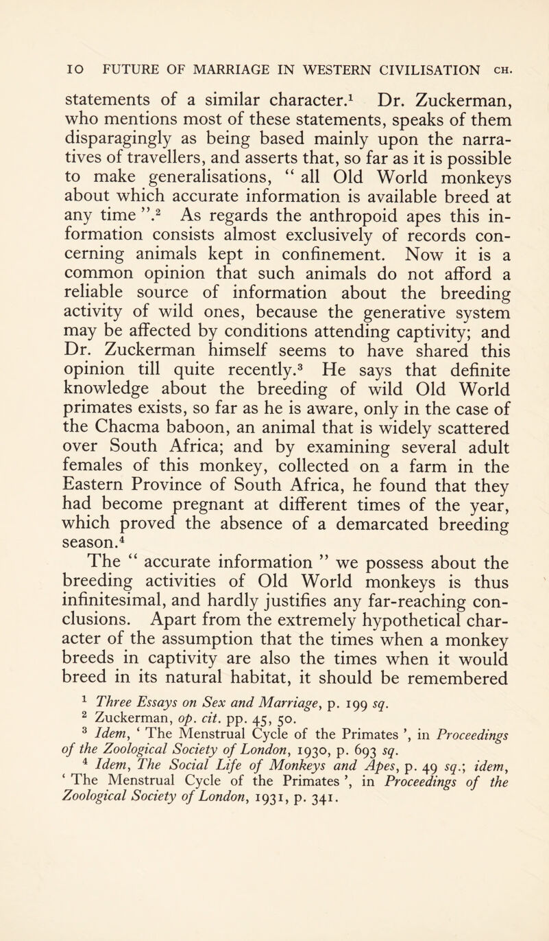 statements of a similar character.1 Dr. Zuckerman, who mentions most of these statements, speaks of them disparagingly as being based mainly upon the narra¬ tives of travellers, and asserts that, so far as it is possible to make generalisations, “ all Old World monkeys about which accurate information is available breed at any time ”.2 As regards the anthropoid apes this in¬ formation consists almost exclusively of records con¬ cerning animals kept in confinement. Now it is a common opinion that such animals do not afford a reliable source of information about the breeding activity of wild ones, because the generative system may be affected by conditions attending captivity; and Dr. Zuckerman himself seems to have shared this opinion till quite recently.3 He says that definite knowledge about the breeding of wild Old World primates exists, so far as he is aware, only in the case of the Chacma baboon, an animal that is widely scattered over South Africa; and by examining several adult females of this monkey, collected on a farm in the Eastern Province of South Africa, he found that they had become pregnant at different times of the year, which proved the absence of a demarcated breeding season.4 The “ accurate information ” we possess about the breeding activities of Old World monkeys is thus infinitesimal, and hardly justifies any far-reaching con¬ clusions. Apart from the extremely hypothetical char¬ acter of the assumption that the times when a monkey breeds in captivity are also the times when it would breed in its natural habitat, it should be remembered 1 Three Essays on Sex and Marriage, p. 199 sq. 2 Zuckerman, op. cit. pp. 45, 50. 3 Idem, ‘ The Menstrual Cycle of the Primates in Proceedings of the Zoological Society of London, 1930, p. 693 sq. 4 Idem, The Social Life of Monkeys and Apes, p. 49 sq.; idem, ‘ The Menstrual Cycle of the Primates in Proceedings of the Zoological Society of London, 1931, p. 341.