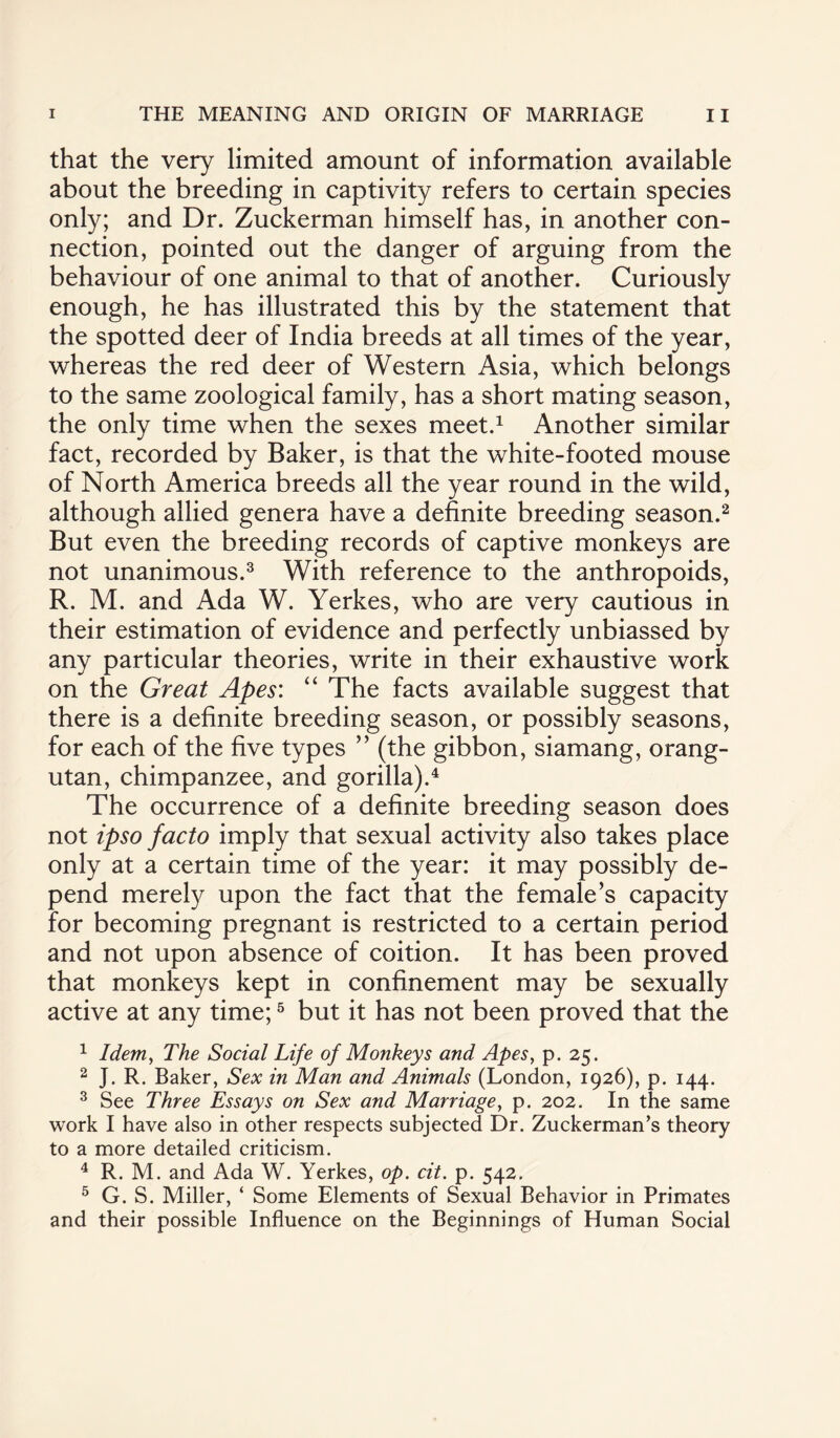 that the very limited amount of information available about the breeding in captivity refers to certain species only; and Dr. Zuckerman himself has, in another con¬ nection, pointed out the danger of arguing from the behaviour of one animal to that of another. Curiously enough, he has illustrated this by the statement that the spotted deer of India breeds at all times of the year, whereas the red deer of Western Asia, which belongs to the same zoological family, has a short mating season, the only time when the sexes meet.1 Another similar fact, recorded by Baker, is that the white-footed mouse of North America breeds all the year round in the wild, although allied genera have a definite breeding season.2 But even the breeding records of captive monkeys are not unanimous.3 With reference to the anthropoids, R. M. and Ada W. Yerkes, who are very cautious in their estimation of evidence and perfectly unbiassed by any particular theories, write in their exhaustive work on the Great Apes: “ The facts available suggest that there is a definite breeding season, or possibly seasons, for each of the five types ” (the gibbon, siamang, orang¬ utan, chimpanzee, and gorilla).4 The occurrence of a definite breeding season does not ipso facto imply that sexual activity also takes place only at a certain time of the year: it may possibly de¬ pend merely upon the fact that the female’s capacity for becoming pregnant is restricted to a certain period and not upon absence of coition. It has been proved that monkeys kept in confinement may be sexually active at any time;5 but it has not been proved that the 1 Idem, The Social Life of Monkeys and Apes, p. 25. 2 J. R. Baker, Sex in Man and Animals (London, 1926), p. 144. 3 See Three Essays on Sex and Marriage, p. 202. In the same work I have also in other respects subjected Dr. Zuckerman’s theory to a more detailed criticism. 4 R. M. and Ada W. Yerkes, op. cit. p. 542. 5 G. S. Miller, ‘ Some Elements of Sexual Behavior in Primates and their possible Influence on the Beginnings of Human Social