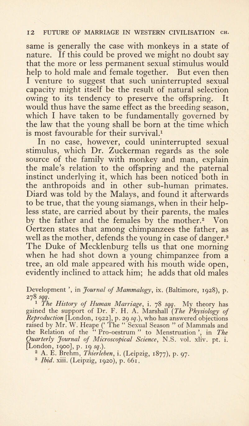 same is generally the case with monkeys in a state of nature. If this could be proved we might no doubt say that the more or less permanent sexual stimulus would help to hold male and female together. But even then I venture to suggest that such uninterrupted sexual capacity might itself be the result of natural selection owing to its tendency to preserve the offspring. It would thus have the same effect as the breeding season, which I have taken to be fundamentally governed by the law that the young shall be born at the time which is most favourable for their survival.1 In no case, however, could uninterrupted sexual stimulus, which Dr. Zuckerman regards as the sole source of the family with monkey and man, explain the male’s relation to the offspring and the paternal instinct underlying it, which has been noticed both in the anthropoids and in other sub-human primates. Diard was told by the Malays, and found it afterwards to be true, that the young siamangs, when in their help¬ less state, are carried about by their parents, the males by the father and the females by the mother.2 Von Oertzen states that among chimpanzees the father, as well as the mother, defends the young in case of danger.3 The Duke of Mecklenburg tells us that one morning when he had shot down a young chimpanzee from a tree, an old male appeared with his mouth wide open, evidently inclined to attack him; he adds that old males Development ’, in Journal of Mammalogy, ix. (Baltimore, 1928), p. 278 sqq. 1 The History of Human Marriage, i. 78 sqq. My theory has gained the support of Dr. F. H. A. Marshall (The Physiology of Reproduction [London, 1922], p. 29 sq.), who has answered objections raised by Mr. W. Heape (‘ The “ Sexual Season ” of Mammals and the Relation of the “ Pro-oestrum ” to Menstruation ’, in The Quarterly Journal of Microscopical Science, N.S. vol. xliv. pt. i. [London, 1900], p. 19 sq.). 2 A. E. Brehm, Thierleben, i. (Leipzig, 1877), p. 97. 3 Ibid. xiii. (Leipzig, 1920), p. 661 ?