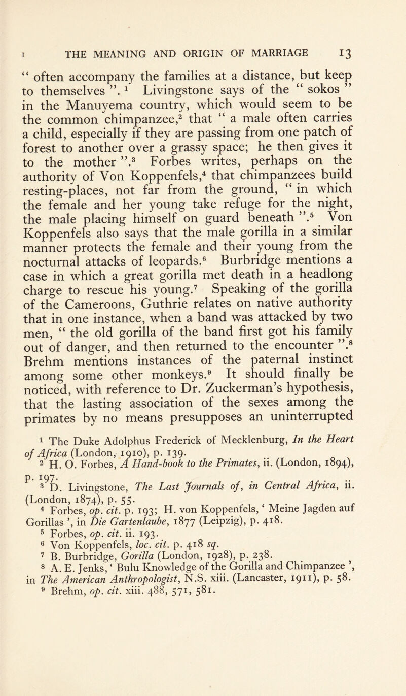 “ often accompany the families at a distance, but keep to themselves 1 Livingstone says of the “ sokos ” in the Manuyema country, which would seem to be the common chimpanzee,2 that “ a male often carries a child, especially if they are passing from one patch of forest to another over a grassy space; he then gives it to the mother ”.3 Forbes writes, perhaps on the authority of Von Koppenfels,4 that chimpanzees build resting-places, not far from the ground, “ in which the female and her young take refuge for the night, the male placing himself on guard beneath ”.5 Von Koppenfels also says that the male gorilla in a similar manner protects the female and their young from the nocturnal attacks of leopards.6 Burbridge mentions a case in which a great gorilla met death in a headlong charge to rescue his young.7 Speaking of the gorilla of the Cameroons, Guthrie relates on native authority that in one instance, when a band was attacked by two men, “ the old gorilla of the band first got his family out of danger, and then returned to the encounter ”.8 Brehm mentions instances of the paternal instinct among some other monkeys.9 It should finally be noticed, with reference to Dr. Zuckerman’s hypothesis, that the lasting association of the sexes among the primates by no means presupposes an uninterrupted 1 The Duke Adolphus Frederick of Mecklenburg, In the Heart of Africa (London, 1910), p. 139. 2 H. O. Forbes, A Hand-book to the Primates, ii. (London, 1894), p. 197. 3 D. Livingstone, The Last Journals of, in Central Africa, 11. (London, 1874), p. 55. 4 Forbes, op. cit. p. 193; H. von Koppenfels, ‘ Meine Jagden auf Gorillas ’, in Die Gartenlaube, 1877 (Leipzig), p. 418. 5 Forbes, op. cit. ii. 193. 6 Von Koppenfels, loc. cit. p. 418 sq. 7 B. Burbridge, Gorilla (London, 1928), p. 238. 8 A. E. Jenks, ‘ Bulu Knowledge of the Gorilla and Chimpanzee ’, in The American Anthropologist, N.S. xiii. (Lancaster, 1911), P- 5^* 9 Brehm, op. cit. xiii. 488, 571, 581.