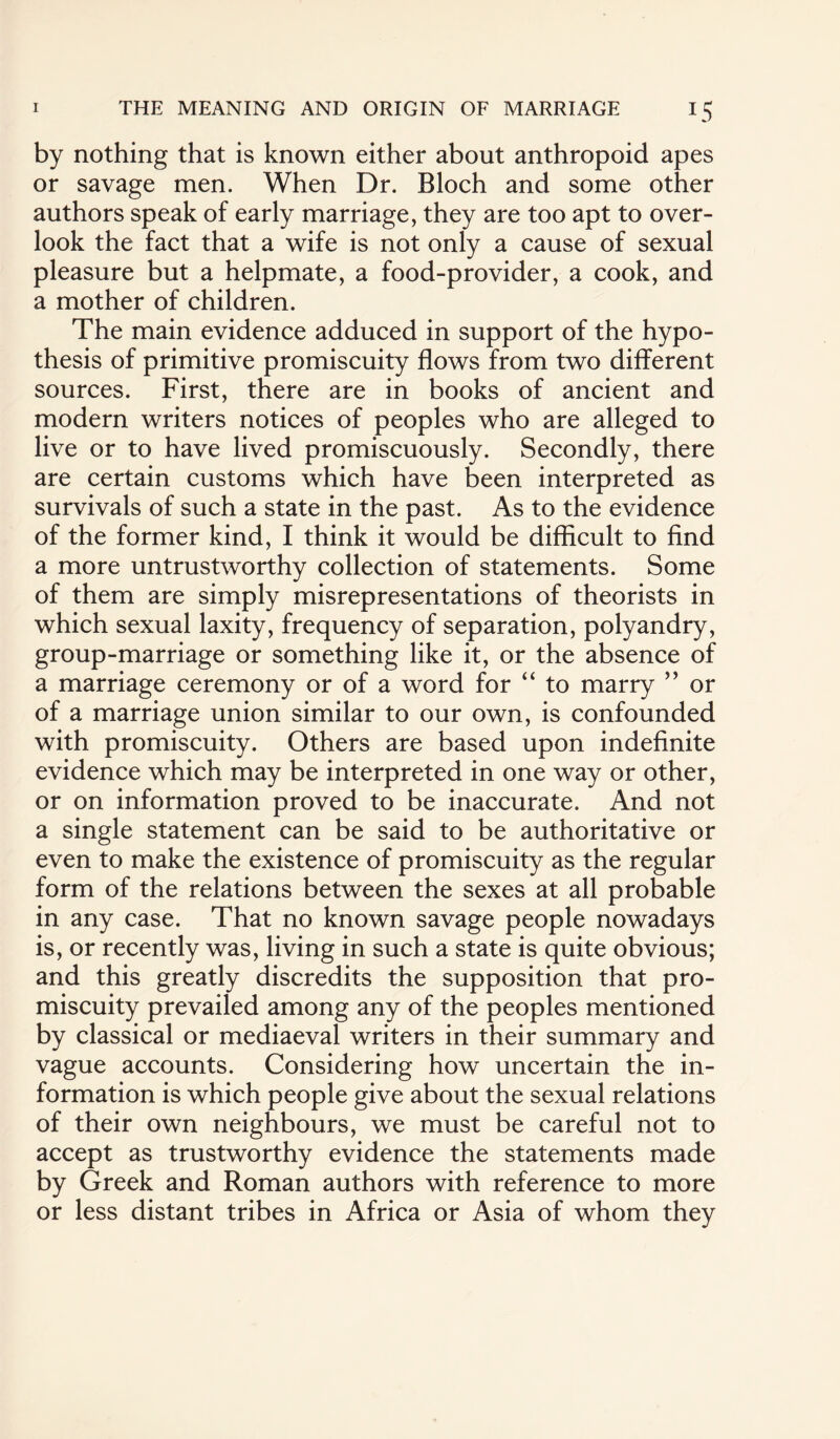 by nothing that is known either about anthropoid apes or savage men. When Dr. Bloch and some other authors speak of early marriage, they are too apt to over¬ look the fact that a wife is not only a cause of sexual pleasure but a helpmate, a food-provider, a cook, and a mother of children. The main evidence adduced in support of the hypo¬ thesis of primitive promiscuity flows from two different sources. First, there are in books of ancient and modern writers notices of peoples who are alleged to live or to have lived promiscuously. Secondly, there are certain customs which have been interpreted as survivals of such a state in the past. As to the evidence of the former kind, I think it would be difficult to find a more untrustworthy collection of statements. Some of them are simply misrepresentations of theorists in which sexual laxity, frequency of separation, polyandry, group-marriage or something like it, or the absence of a marriage ceremony or of a word for “ to marry ” or of a marriage union similar to our own, is confounded with promiscuity. Others are based upon indefinite evidence which may be interpreted in one way or other, or on information proved to be inaccurate. And not a single statement can be said to be authoritative or even to make the existence of promiscuity as the regular form of the relations between the sexes at all probable in any case. That no known savage people nowadays is, or recently was, living in such a state is quite obvious; and this greatly discredits the supposition that pro¬ miscuity prevailed among any of the peoples mentioned by classical or mediaeval writers in their summary and vague accounts. Considering how uncertain the in¬ formation is which people give about the sexual relations of their own neighbours, we must be careful not to accept as trustworthy evidence the statements made by Greek and Roman authors with reference to more or less distant tribes in Africa or Asia of whom they