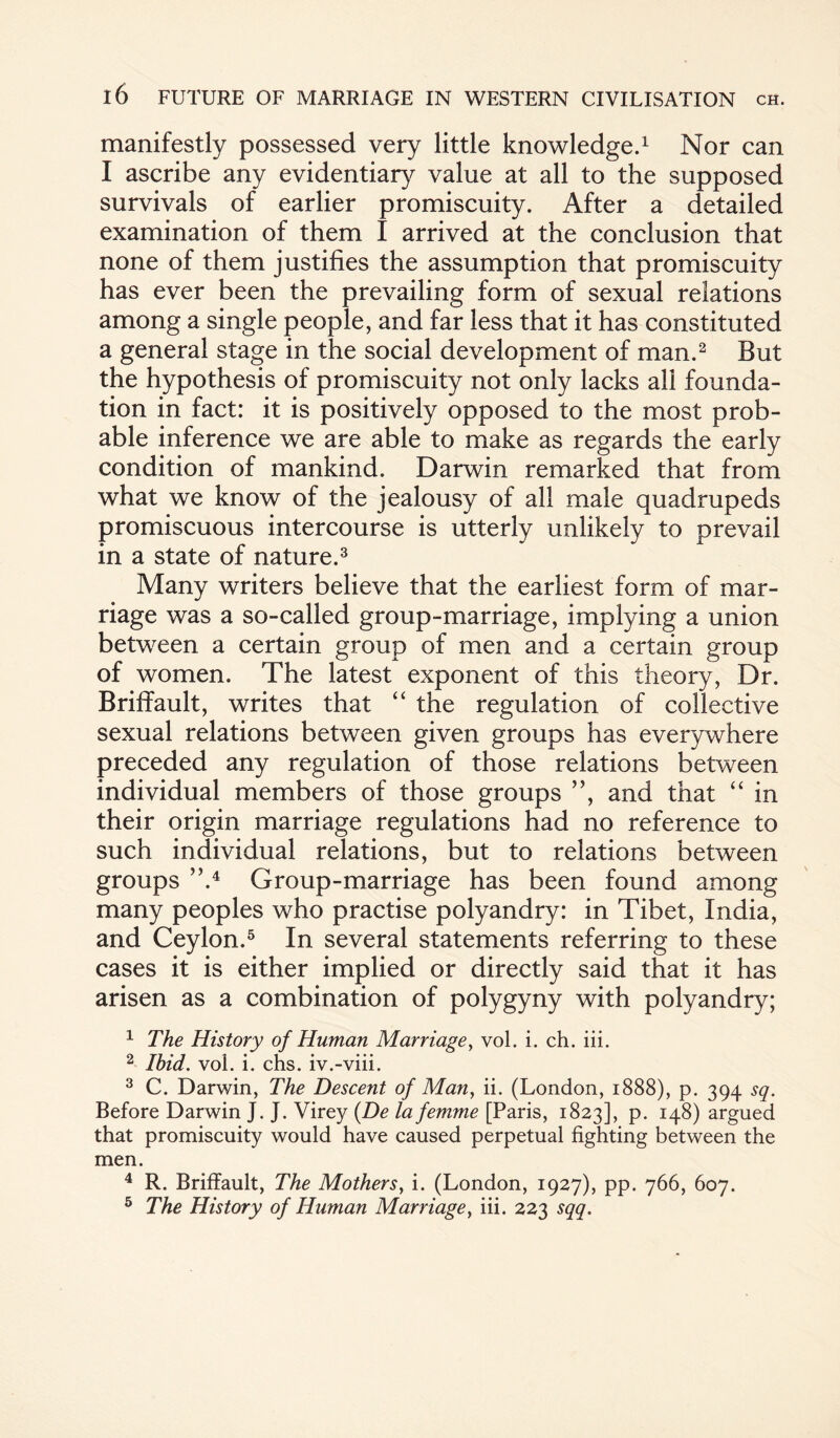 manifestly possessed very little knowledge.1 Nor can I ascribe any evidentiary value at all to the supposed survivals of earlier promiscuity. After a detailed examination of them I arrived at the conclusion that none of them justifies the assumption that promiscuity has ever been the prevailing form of sexual relations among a single people, and far less that it has constituted a general stage in the social development of man.2 But the hypothesis of promiscuity not only lacks all founda¬ tion in fact: it is positively opposed to the most prob¬ able inference we are able to make as regards the early condition of mankind. Darwin remarked that from what we know of the jealousy of all male quadrupeds promiscuous intercourse is utterly unlikely to prevail in a state of nature.3 Many writers believe that the earliest form of mar¬ riage was a so-called group-marriage, implying a union between a certain group of men and a certain group of women. The latest exponent of this theory, Dr. Briffault, writes that “ the regulation of collective sexual relations between given groups has everywhere preceded any regulation of those relations between individual members of those groups ”, and that “ in their origin marriage regulations had no reference to such individual relations, but to relations between groups ”.4 Group-marriage has been found among many peoples who practise polyandry: in Tibet, India, and Ceylon.5 In several statements referring to these cases it is either implied or directly said that it has arisen as a combination of polygyny with polyandry; 1 The History of Human Marriage, vol. i. ch. iii. 2 Ibid. vol. i. chs. iv.-viii. 3 C. Darwin, The Descent of Man, ii. (London, 1888), p. 394 sq. Before Darwin J. J. Virey (De la femme [Paris, 1823], P- I4^) argued that promiscuity would have caused perpetual fighting between the men. 4 R. Briffault, The Mothers, i. (London, 1927), pp. 766, 607. 5 The History of Human Marriage, iii. 223 sqq.