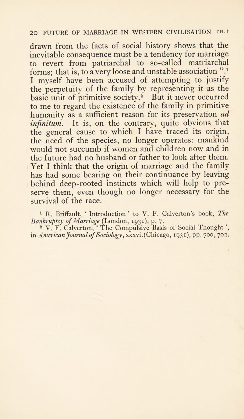 drawn from the facts of social history shows that the inevitable consequence must be a tendency for marriage to revert from patriarchal to so-called matriarchal forms; that is, to a very loose and unstable association ,’.1 I myself have been accused of attempting to justify the perpetuity of the family by representing it as the basic unit of primitive society.2 But it never occurred to me to regard the existence of the family in primitive humanity as a sufficient reason for its preservation ad infinitum. It is, on the contrary, quite obvious that the general cause to which I have traced its origin, the need of the species, no longer operates: mankind would not succumb if women and children now and in the future had no husband or father to look after them. Yet I think that the origin of marriage and the family has had some bearing on their continuance by leaving behind deep-rooted instincts which will help to pre¬ serve them, even though no longer necessary for the survival of the race. 1 R. Briffault, ‘ Introduction ’ to V. F. Calverton’s book, The Bankruptcy of Marriage (London, 1931), p. 7. 2 V. F. Calverton, ‘ The Compulsive Basis of Social Thought ’, in American Journal of Sociology, xxxvi. (Chicago, 1931), pp. 700, 702.