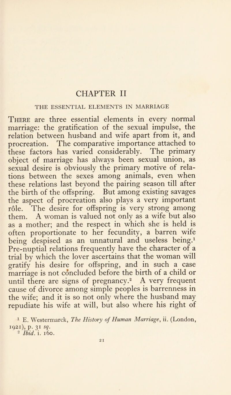 CHAPTER II THE ESSENTIAL ELEMENTS IN MARRIAGE There are three essential elements in every normal marriage: the gratification of the sexual impulse, the relation between husband and wife apart from it, and procreation. The comparative importance attached to these factors has varied considerably. The primary object of marriage has always been sexual union, as sexual desire is obviously the primary motive of rela¬ tions between the sexes among animals, even when these relations last beyond the pairing season till after the birth of the offspring. But among existing savages the aspect of procreation also plays a very important role. The desire for offspring is very strong among them. A woman is valued not only as a wife but also as a mother; and the respect in which she is held is often proportionate to her fecundity, a barren wife being despised as an unnatural and useless being.1 Pre-nuptial relations frequently have the character of a trial by which the lover ascertains that the woman will gratify his desire for offspring, and in such a case marriage is not concluded before the birth of a child or until there are signs of pregnancy.2 A very frequent cause of divorce among simple peoples is barrenness in the wife; and it is so not only where the husband may repudiate his wife at will, but also where his right of 1 E. Westermarck, The History of Human Marriage, ii. (London, 1921), p. 31 sq. 2 Ibid. i. 160.