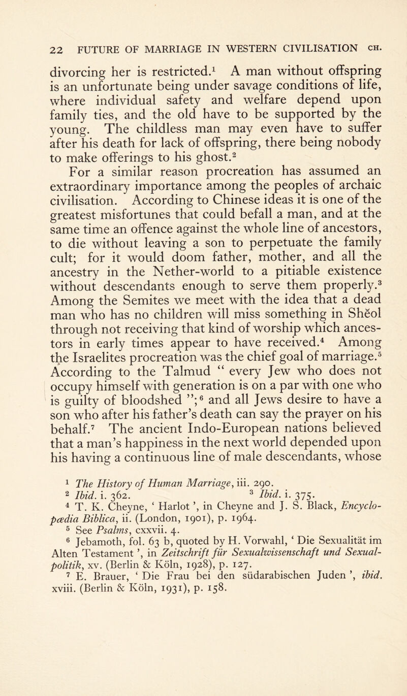 divorcing her is restricted.1 A man without offspring is an unfortunate being under savage conditions of life, where individual safety and welfare depend upon family ties, and the old have to be supported by the young. The childless man may even have to suffer after his death for lack of offspring, there being nobody to make offerings to his ghost.2 For a similar reason procreation has assumed an extraordinary importance among the peoples of archaic civilisation. According to Chinese ideas it is one of the greatest misfortunes that could befall a man, and at the same time an offence against the whole line of ancestors, to die without leaving a son to perpetuate the family cult; for it would doom father, mother, and all the ancestry in the Nether-world to a pitiable existence without descendants enough to serve them properly.3 Among the Semites we meet with the idea that a dead man who has no children will miss something in Sheol through not receiving that kind of worship which ances¬ tors in early times appear to have received.4 Among the Israelites procreation was the chief goal of marriage.5 According to the Talmud “ every Jew who does not occupy himself with generation is on a par with one who is guilty of bloodshed ”;6 and all Jews desire to have a son who after his father’s death can say the prayer on his behalf.7 The ancient Indo-European nations believed that a man’s happiness in the next world depended upon his having a continuous line of male descendants, whose 1 The History of Human Marriage, iii. 290. 2 Ibid. i. 362. 3 Ibid. i. 375. 4 T. K. Cheyne, ‘ Harlot in Cheyne and J. S. Black, Encyclo¬ pedia Biblica, ii. (London, 1901), p. 1964. 5 See Psalms, cxxvii. 4. 6 Jebamoth, fol. 63 b, quoted by H. Vorwahl, ‘ Die Sexualitat im Alten Testament ’, in Zeitschrift fur Sexualwissenschaft und Sexual- politik, xv. (Berlin & Koln, 1928), p. 127. 7 E. Brauer, ‘ Die Frau bei den siidarabischen Juden ibid. xviii. (Berlin & Koln, 1931), p. 158.