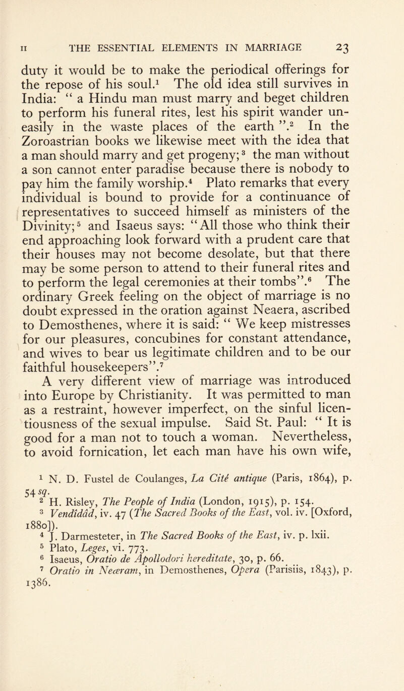 duty it would be to make the periodical offerings for the repose of his soul.1 The old idea still survives in India: “ a Hindu man must marry and beget children to perform his funeral rites, lest his spirit wander un¬ easily in the waste places of the earth ”.2 In the Zoroastrian books we likewise meet with the idea that a man should marry and get progeny;3 the man without a son cannot enter paradise because there is nobody to pay him the family worship.4 Plato remarks that every individual is bound to provide for a continuance of representatives to succeed himself as ministers of the Divinity;5 and Isaeus says: “All those who think their end approaching look forward with a prudent care that their houses may not become desolate, but that there may be some person to attend to their funeral rites and to perform the legal ceremonies at their tombs’V6 The ordinary Greek feeling on the object of marriage is no doubt expressed in the oration against Neaera, ascribed to Demosthenes, where it is said: “We keep mistresses for our pleasures, concubines for constant attendance, and wives to bear us legitimate children and to be our faithful housekeepers”.7 A very different view of marriage was introduced into Europe by Christianity. It was permitted to man as a restraint, however imperfect, on the sinful licen¬ tiousness of the sexual impulse. Said St. Paul: “ It is good for a man not to touch a woman. Nevertheless, to avoid fornication, let each man have his own wife, 1 N. D. Fustel de Coulanges, La Cite antique (Paris, 1864), p. $\sq. 2 H. Risley, The People of India (London, 1915), p. 154. 3 Vendidad, iv. 47 (The Sacred Books of the East, vol. iv. [Oxford, 1880]). 4 J. Darmesteter, in The Sacred Books of the East, iv. p. lxii. 5 Plato, Leges, vi. 773. 6 Isaeus, Oratio de Apollodori kereditate, 30, p. 66. 7 Oratio in Near am, in Demosthenes, Opera (Parisiis, 1843), p. 1386.
