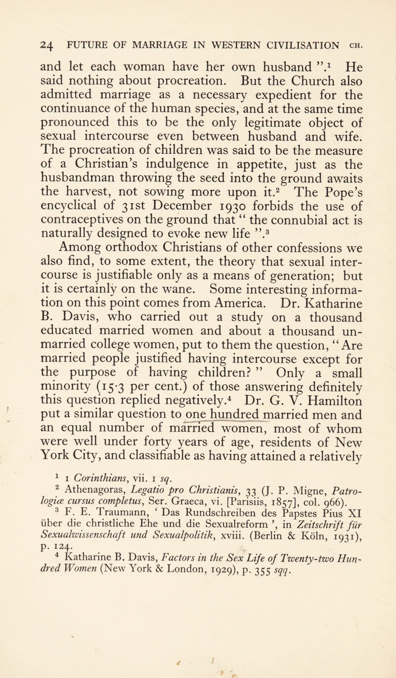 and let each woman have her own husband ’’A He said nothing about procreation. But the Church also admitted marriage as a necessary expedient for the continuance of the human species, and at the same time pronounced this to be the only legitimate object of sexual intercourse even between husband and wife. The procreation of children was said to be the measure of a Christian's indulgence in appetite, just as the husbandman throwing the seed into the ground awaits the harvest, not sowing more upon it.1 2 The Pope’s encyclical of 31st December 1930 forbids the use of contraceptives on the ground that “ the connubial act is naturally designed to evoke new life ”.3 Among orthodox Christians of other confessions we also find, to some extent, the theory that sexual inter¬ course is justifiable only as a means of generation; but it is certainly on the wane. Some interesting informa¬ tion on this point comes from America. Dr. Katharine B. Davis, who carried out a study on a thousand educated married women and about a thousand un¬ married college women, put to them the question, “Are married people justified having intercourse except for the purpose of having children? ” Only a small minority (15*3 per cent.) of those answering definitely this question replied negatively.4 Dr. G. V. Hamilton put a similar question to one hundred married men and an equal number of married women, most of whom were well under forty years of age, residents of New York City, and classifiable as having attained a relatively 1 1 Corinthians, vii. 1 sq. 2 Athenagoras, Legatio pro Christianis, 33 (J. P. Migne, Patro- logice cursus completus, Ser. Graeca, vi. [Parisiis, 1857], col. 966). 3 F. E. Traumann, ‘ Das Rundschreiben des Papstes Pius XI iiber die christliche Ehe und die Sexualreform ’, in Zeitschrift fiir Sexualwissenschaft und Sexualpolitik, xviii. (Berlin & Koln, 1931), p. 124. 4 Katharine B. Davis, Factors in the Sex Life of Twenty-two Hun¬ dred Women (New York & London, 1929), p. 355 sqq.