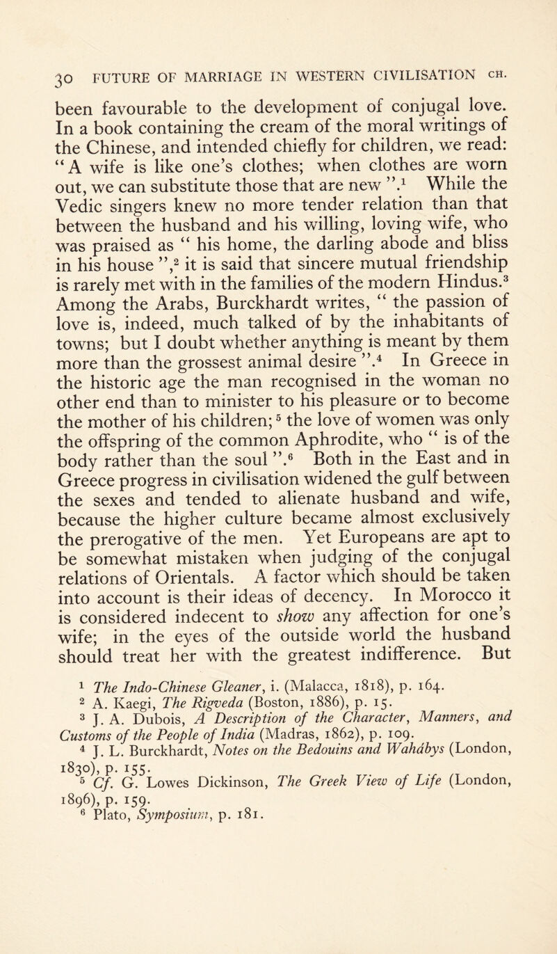 been favourable to the development of conjugal love. In a book containing the cream of the moral writings of the Chinese, and intended chiefly for children, we read: “A wife is like one’s clothes; when clothes are worn out, we can substitute those that are new ’’A While the Vedic singers knew no more tender relation than that between the husband and his willing, loving wife, who was praised as “ his home, the darling abode and bliss in his house ”,1 2 it is said that sincere mutual friendship is rarely met with in the families of the modern Hindus.3 Among the Arabs, Burckhardt writes, “ the passion of love is, indeed, much talked of by the inhabitants of towns; but I doubt whether anything is meant by them more than the grossest animal desire ”.4 In Greece in the historic age the man recognised in the woman no other end than to minister to his pleasure or to become the mother of his children;5 the love of women was only the offspring of the common Aphrodite, who “ is of the body rather than the soul ”.6 Both in the East and in Greece progress in civilisation widened the gulf between the sexes and tended to alienate husband and wife, because the higher culture became almost exclusively the prerogative of the men. Yet Europeans are apt to be somewhat mistaken when judging of the conjugal relations of Orientals. A factor which should be taken into account is their ideas of decency. In Morocco it is considered indecent to show any affection for one’s wife; in the eyes of the outside world the husband should treat her with the greatest indifference. But 1 The Indo-Chinese Gleaner, i. (Malacca, 1818), p. 164. 2 A. Kaegi, The Rigveda (Boston, 1886), p. 15. 3 J. A. Dubois, A Description of the Character, Manners, and Customs of the People of India (Madras, 1862), p. 109. 4 J. L. Burckhardt, Notes on the Bedouins and Wahabys (London, 1830), p. 155. 5 Cf. G. Lowes Dickinson, The Greek View of Life (London, 1896), p. 159. 6 Plato, Symposium, p. 181.