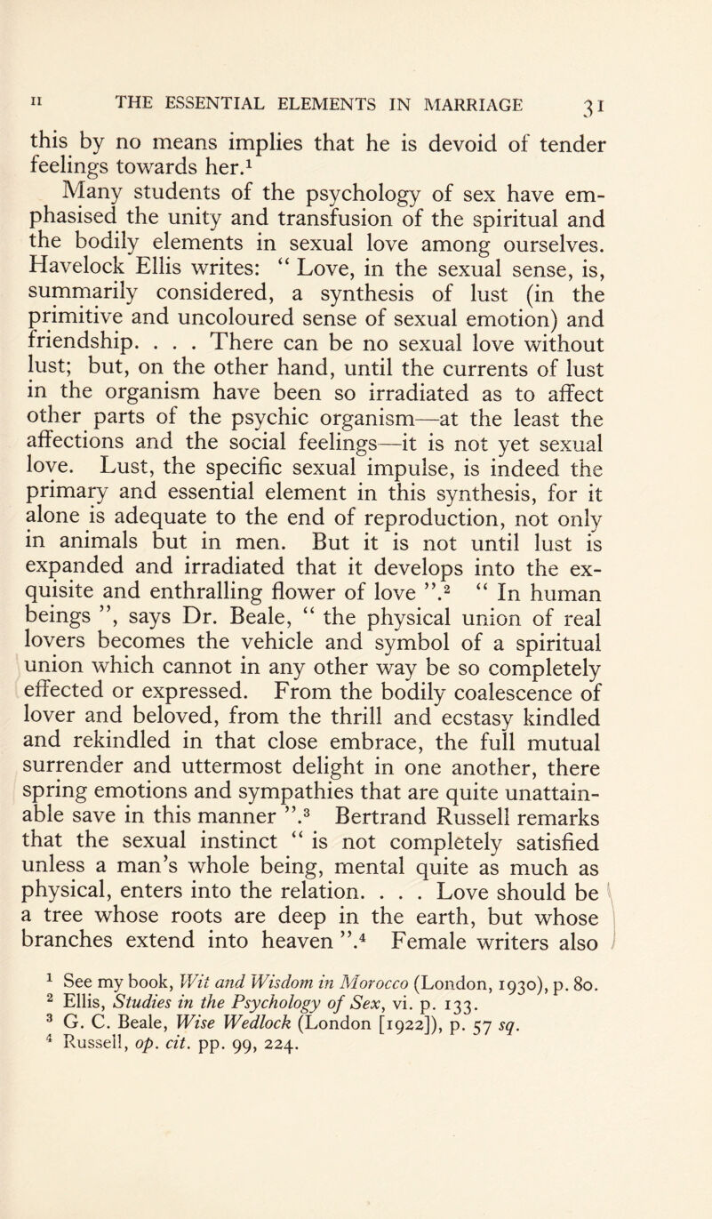 this by no means implies that he is devoid of tender feelings towards her.1 Many students of the psychology of sex have em¬ phasised the unity and transfusion of the spiritual and the bodily elements in sexual love among ourselves. Havelock Ellis writes: “ Love, in the sexual sense, is, summarily considered, a synthesis of lust (in the primitive and uncoloured sense of sexual emotion) and friendship. . . . There can be no sexual love without lust; but, on the other hand, until the currents of lust in the organism have been so irradiated as to affect other parts of the psychic organism—at the least the affections and the social feelings—it is not yet sexual love. Lust, the specific sexual impulse, is indeed the primary and essential element in this synthesis, for it alone is adequate to the end of reproduction, not only in animals but in men. But it is not until lust is expanded and irradiated that it develops into the ex¬ quisite and enthralling flower of love ”.2 “ In human beings ”, says Dr. Beale, “ the physical union of real lovers becomes the vehicle and symbol of a spiritual union which cannot in any other way be so completely effected or expressed. From the bodily coalescence of lover and beloved, from the thrill and ecstasy kindled and rekindled in that close embrace, the full mutual surrender and uttermost delight in one another, there spring emotions and sympathies that are quite unattain¬ able save in this manner ”.3 Bertrand Russell remarks that the sexual instinct “ is not completely satisfied unless a man’s whole being, mental quite as much as physical, enters into the relation. . . . Love should be a tree whose roots are deep in the earth, but whose branches extend into heaven ”.4 Female writers also 1 See my book, Wit and Wisdom in Morocco (London, 1930), p. 80. 2 Ellis, Studies in the Psychology of Sex, vi. p. 133. 3 G. C. Beale, Wise Wedlock (London [1922]), p. 57 sq. 4 Russell, op. cit. pp. 99, 224.