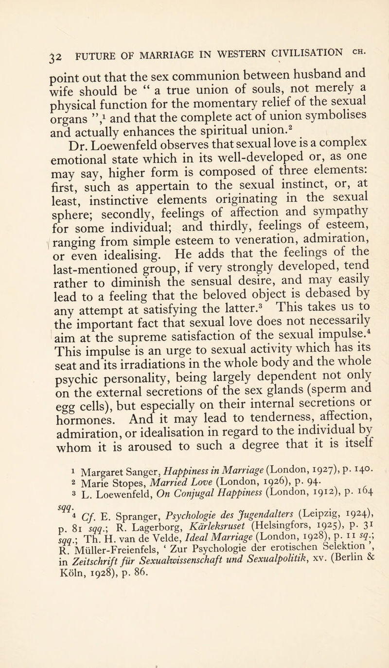 point out that the sex communion between husband and wife should be a true union of souls, not merely a physical function for the momentary relief of the sexual organs ’V and that the complete act of union symbolises and actually enhances the spiritual union.2 Dr. Loewenfeld observes that sexual love is a complex emotional state which in its well-developed or, as one may say, higher form is composed of three elements, first, such as appertain to the sexual instinct, or, at least, instinctive elements originating in the sexual sphere; secondly, feelings of affection and sympathy for some individual; and thirdly, feelings of esteem, ranging from simple esteem to veneration, admiration, or even idealising. He adds that the feelings of the last-mentioned group, if very strongly developed, tend rather to diminish the sensual desire, and may easily lead to a feeling that the beloved object is debased by any attempt at satisfying the latter.3 This takes us to the important fact that sexual love does not necessarily aim at the supreme satisfaction of the sexual impulse.4 This impulse is an urge to sexual activity which has its seat and its irradiations in the whole body and the whole psychic personality, being largely dependent not only on the external secretions of the sex glands (sperm and egg cells), but especially on their internal secretions or hormones. And it may lead to tenderness, affection, admiration, or idealisation in regard to the individual by whom it is aroused to such a degree that it is itselt 1 Margaret Sanger, Happiness in Marriage (London, 1927), p.140. 2 Marie Stopes, Married Love (London, 1926), p. 94. 3 L. Loewenfeld, On Conjugal Happiness (London, 1912), p. 104 ”4 Qf ]J Spranger, Psychologie des Jugendalters (Leipzig, I924)> p. 81 s'qq.; R. Lagerborg, Kdrleksruset (Helsingfors, 1925), p. 31 sqq.\ Th. H. van de Velde, Ideal Marriage (London, 1928), p. 11 sq.; R. Muller-Freienfels, ‘ Zur Psychologie der erotischen Selektion , in Zeitschrift fur Sexualwissenschaft und Sexualpolitik, xv. (Berlin & Koln, 1928), p. 86.