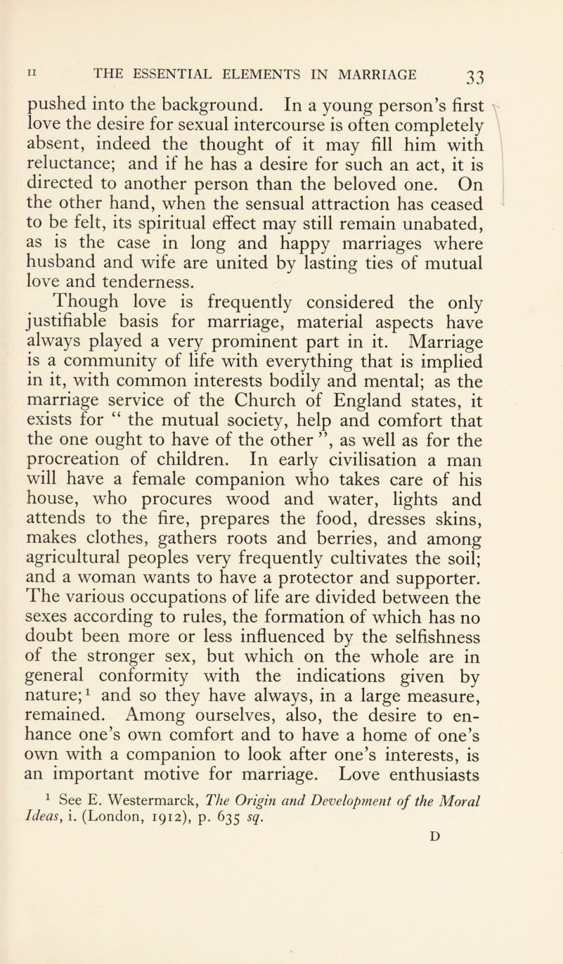 pushed into the background. In a young person’s first love the desire for sexual intercourse is often completely absent, indeed the thought of it may fill him with reluctance; and if he has a desire for such an act, it is directed to another person than the beloved one. On the other hand, when the sensual attraction has ceased to be felt, its spiritual effect may still remain unabated, as is the case in long and happy marriages where husband and wife are united by lasting ties of mutual love and tenderness. Though love is frequently considered the only justifiable basis for marriage, material aspects have always played a very prominent part in it. Marriage is a community of life with everything that is implied in it, with common interests bodily and mental; as the marriage service of the Church of England states, it exists for “ the mutual society, help and comfort that the one ought to have of the other ”, as well as for the procreation of children. In early civilisation a man will have a female companion who takes care of his house, who procures wood and water, lights and attends to the fire, prepares the food, dresses skins, makes clothes, gathers roots and berries, and among agricultural peoples very frequently cultivates the soil; and a woman wants to have a protector and supporter. The various occupations of life are divided between the sexes according to rules, the formation of which has no doubt been more or less influenced by the selfishness of the stronger sex, but which on the whole are in general conformity with the indications given by nature;1 and so they have always, in a large measure, remained. Among ourselves, also, the desire to en¬ hance one’s own comfort and to have a home of one’s own with a companion to look after one’s interests, is an important motive for marriage. Love enthusiasts 1 See E. Westermarck, The Origin and Develop?nent of the Moral Ideas, i. (London, 1912), p. 635 sq. D