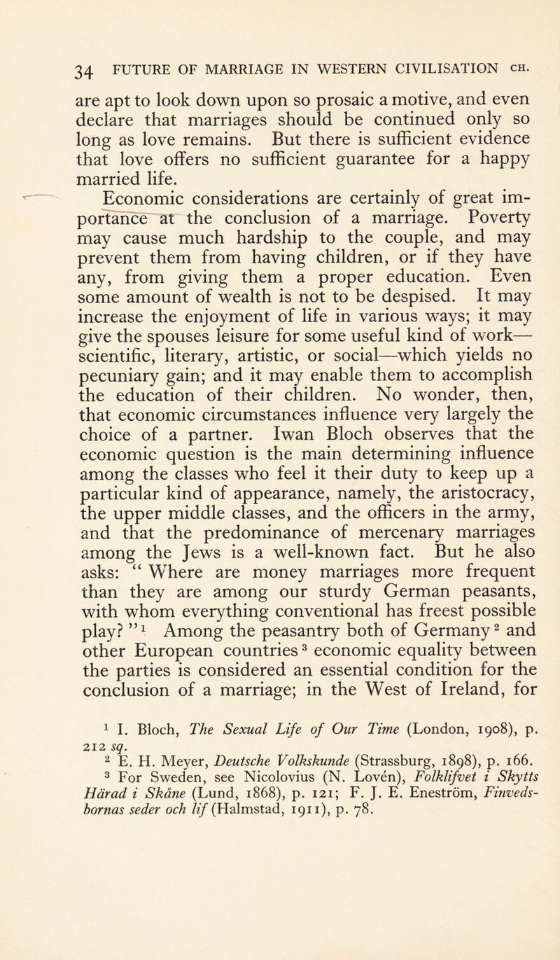 are apt to look down upon so prosaic a motive, and even declare that marriages should be continued only so long as love remains. But there is sufficient evidence that love offers no sufficient guarantee for a happy married life. Economic considerations are certainly of great im¬ portance at the conclusion of a marriage. Poverty may cause much hardship to the couple, and may prevent them from having children, or if they have any, from giving them a proper education. Even some amount of wealth is not to be despised. It may increase the enjoyment of life in various ways; it may give the spouses leisure for some useful kind of work— scientific, literary, artistic, or social—which yields no pecuniary gain; and it may enable them to accomplish the education of their children. No wonder, then, that economic circumstances influence very largely the choice of a partner. Iwan Bloch observes that the economic question is the main determining influence among the classes who feel it their duty to keep up a particular kind of appearance, namely, the aristocracy, the upper middle classes, and the officers in the army, and that the predominance of mercenary marriages among the Jews is a well-known fact. But he also asks: “ Where are money marriages more frequent than they are among our sturdy German peasants, with whom everything conventional has freest possible play?5,1 Among the peasantry both of Germany1 2 and other European countries3 economic equality between the parties is considered an essential condition for the conclusion of a marriage; in the West of Ireland, for 1 I. Bloch, The Sexual Life of Our Time (London, 1908), p. 212 sq. 2 E. H. Meyer, Deutsche Volkskunde (Strassburg, 1898), p. 166. 3 For Sweden, see Nicolovius (N. Loven), Folklifvet i Skytts Hdrad i Skane (Lund, 1868), p. 121; F. J. E. Enestrom, Finveds- bornas seder och Iif (Halmstad, 1911), p. 78.