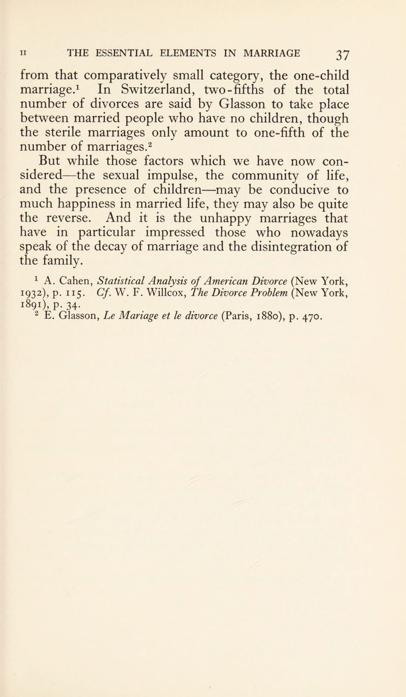 from that comparatively small category, the one-child marriage.1 In Switzerland, two-fifths of the total number of divorces are said by Glasson to take place between married people who have no children, though the sterile marriages only amount to one-fifth of the number of marriages.2 But while those factors which we have now con¬ sidered—the sexual impulse, the community of life, and the presence of children—may be conducive to much happiness in married life, they may also be quite the reverse. And it is the unhappy marriages that have in particular impressed those who nowadays speak of the decay of marriage and the disintegration of the family. 1 A. Cahen, Statistical Analysis of American Divorce (New York, 1932), p. 115. Cf. W. F. Willcox, The Divorce Problem (New York, 1891), P- 34- 2 E. Glasson, Le Manage et le divorce (Paris, 1880), p. 470.