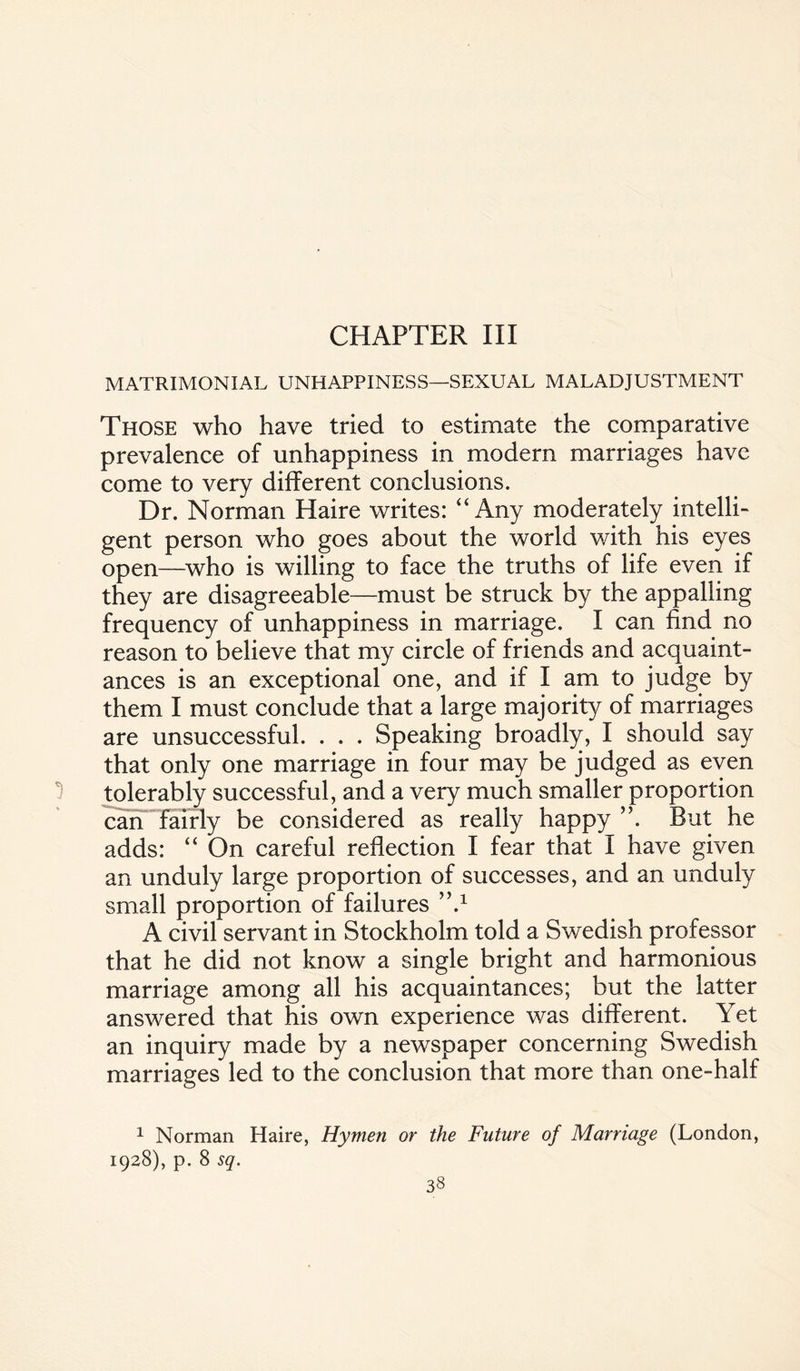 CHAPTER III MATRIMONIAL UNHAPPINESS—SEXUAL MALADJUSTMENT Those who have tried to estimate the comparative prevalence of unhappiness in modem marriages have come to very different conclusions. Dr. Norman Haire writes: “Any moderately intelli¬ gent person who goes about the world with his eyes open—who is willing to face the truths of life even if they are disagreeable—must be struck by the appalling frequency of unhappiness in marriage. I can find no reason to believe that my circle of friends and acquaint¬ ances is an exceptional one, and if I am to judge by them I must conclude that a large majority of marriages are unsuccessful. . . . Speaking broadly, I should say that only one marriage in four may be judged as even tolerably successful, and a very much smaller proportion can fairly be considered as really happy ”. But he adds: “ On careful reflection I fear that I have given an unduly large proportion of successes, and an unduly small proportion of failures ”.1 A civil servant in Stockholm told a Swedish professor that he did not know a single bright and harmonious marriage among all his acquaintances; but the latter answered that his own experience was different. Yet an inquiry made by a newspaper concerning Swedish marriages led to the conclusion that more than one-half 1 Norman Haire, Hymen or the Future of Marriage (London, 1928), p. 8 sq.