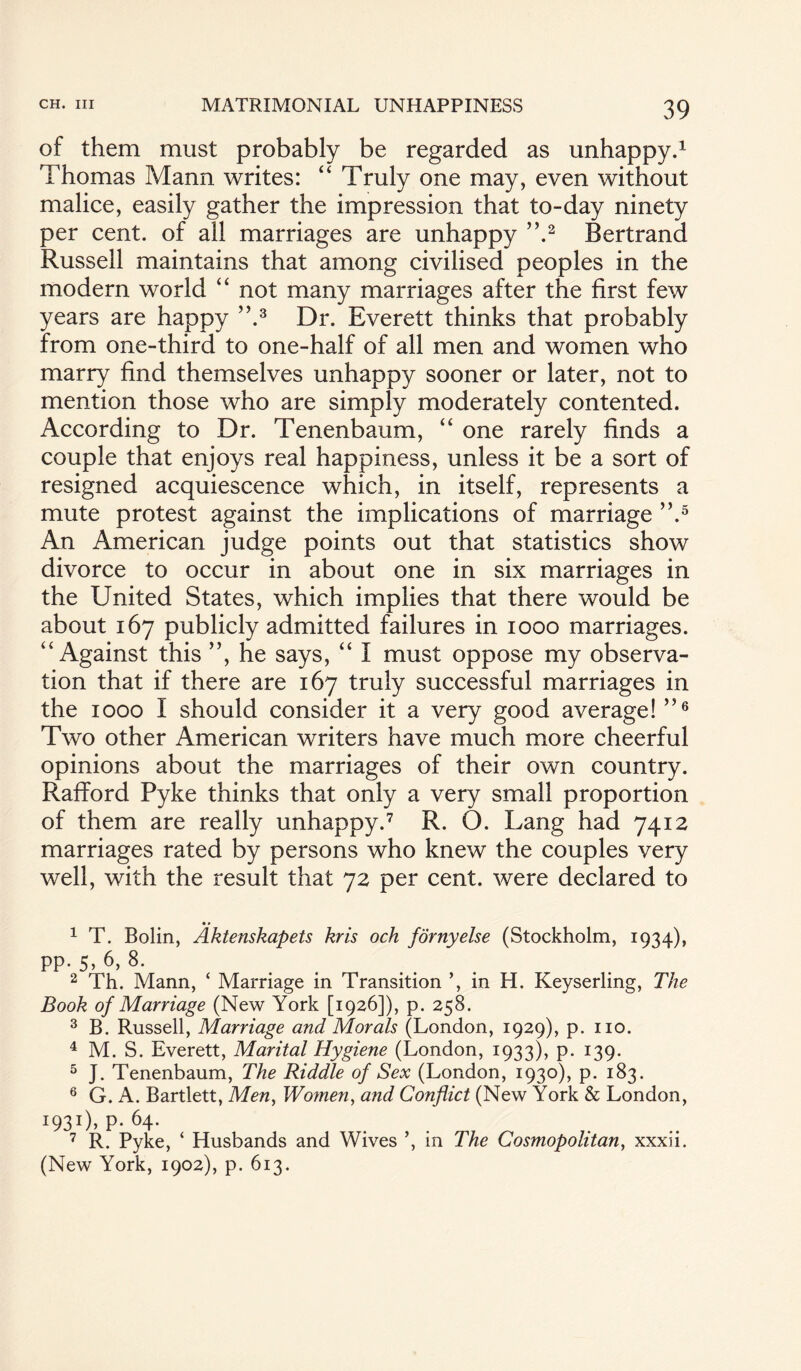 of them must probably be regarded as unhappy.1 Thomas Mann writes: “ Truly one may, even without malice, easily gather the impression that to-day ninety per cent, of all marriages are unhappy ”.2 Bertrand Russell maintains that among civilised peoples in the modern world “ not many marriages after the first few years are happy ”.3 Dr. Everett thinks that probably from one-third to one-half of all men and women who marry find themselves unhappy sooner or later, not to mention those who are simply moderately contented. According to Dr. Tenenbaum, “ one rarely finds a couple that enjoys real happiness, unless it be a sort of resigned acquiescence which, in itself, represents a mute protest against the implications of marriage ”.5 An American judge points out that statistics show divorce to occur in about one in six marriages in the United States, which implies that there would be about 167 publicly admitted failures in 1000 marriages. “ Against this ”, he says, “ I must oppose my observa¬ tion that if there are 167 truly successful marriages in the 1000 I should consider it a very good average! ”6 Two other American writers have much more cheerful opinions about the marriages of their own country. Rafford Pyke thinks that only a very small proportion of them are really unhappy.7 R. O. Lang had 7412 marriages rated by persons who knew the couples very well, with the result that 72 per cent, were declared to • * 1 T. Bolin, Aktenskapets kris och fornyelse (Stockholm, 1934), pp. 5, 6, 8. 2 Th. Mann, ‘ Marriage in Transition ’, in H. Keyserling, The Book of Marriage (New York [1926]), p. 258. 3 B. Russell, Marriage and Morals (London, 1929), p. no. 4 M. S. Everett, Marital Hygiene (London, 1933), p. 139. 5 J. Tenenbaum, The Riddle of Sex (London, 1930), p. 183. 6 G. A. Bartlett, Men, Women, and Conflict (New York & London, I93I)> P- 64- 7 R. Pyke, ‘ Husbands and Wives ’, in The Cosmopolitan, xxxii. (New York, 1902), p. 613.