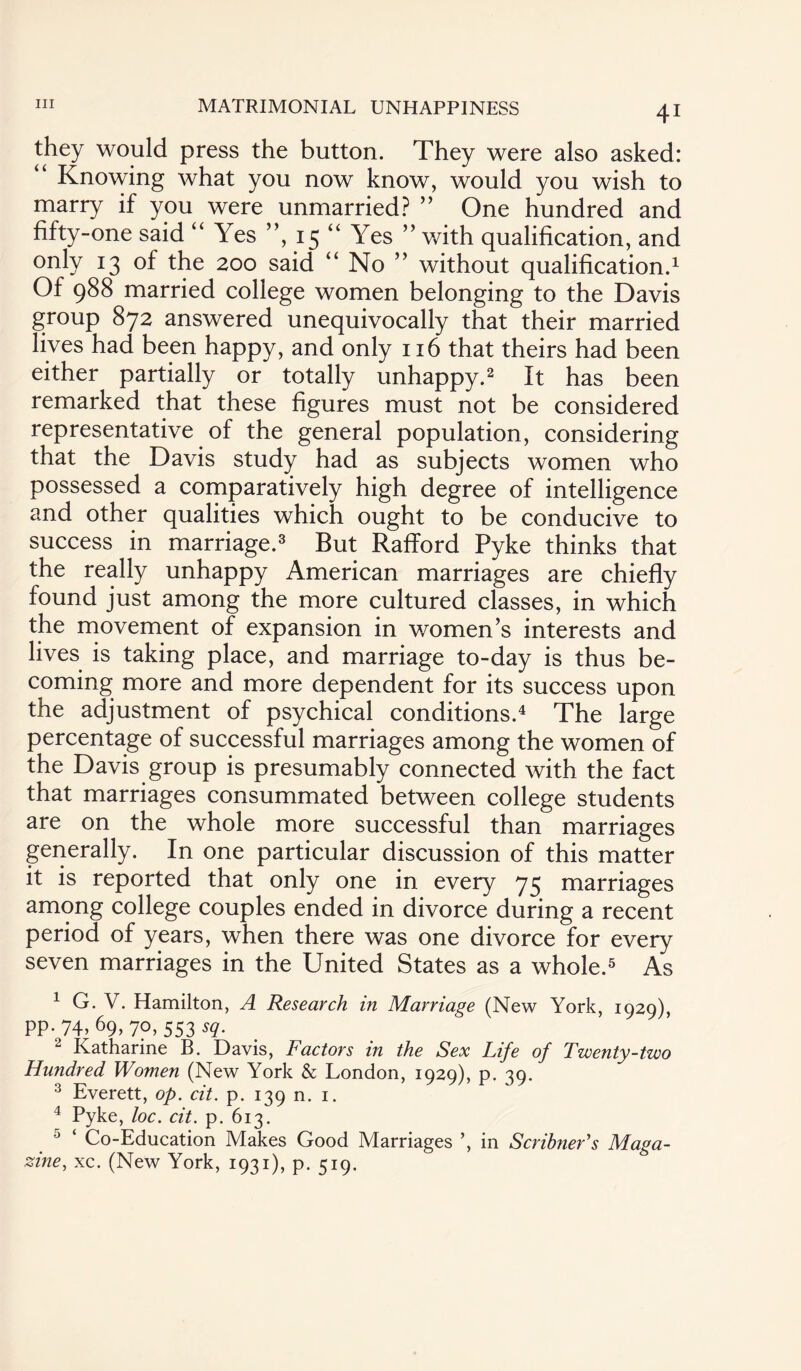 Ill MATRIMONIAL UNHAPPINESS they would press the button. They were also asked: “ Knowing what you now know, would you wish to marry if you were unmarried? ” One hundred and fifty-one said “ Yes ”, 15 “ Yes ” with qualification, and onty J3 °f ^e 200 said “ No ” without qualification.1 Of 988 married college women belonging to the Davis group 872 answered unequivocally that their married lives had been happy, and only 1x6 that theirs had been either partially or totally unhappy.2 It has been remarked that these figures must not be considered representative of the general population, considering that the Davis study had as subjects women who possessed a comparatively high degree of intelligence and other qualities which ought to be conducive to success in marriage.3 But RafTord Pyke thinks that the really unhappy American marriages are chiefly found just among the more cultured classes, in which the movement of expansion in women’s interests and lives is taking place, and marriage to-day is thus be¬ coming more and more dependent for its success upon the adjustment of psychical conditions.4 The large percentage of successful marriages among the women of the Davis group is presumably connected with the fact that marriages consummated between college students are on the whole more successful than marriages generally. In one particular discussion of this matter it is reported that only one in every 75 marriages among college couples ended in divorce during a recent period of years, when there was one divorce for every seven marriages in the United States as a whole.5 As 1 G. V. Hamilton, A Research in Marriage (New York, 1929), PP- 74, 69> 7o, 553 sq. 2 Katharine B. Davis, Factors in the Sex Life of Twenty-two Hundred Women (New York & London, 1929), p. 39. 3 Everett, op. cit. p. 139 n. 1. 4 Pyke, loc. cit. p. 613. 5 ‘ Co-Education Makes Good Marriages ’, in Scribner's Maga¬ zine, xc. (New York, 1931), p. 519.