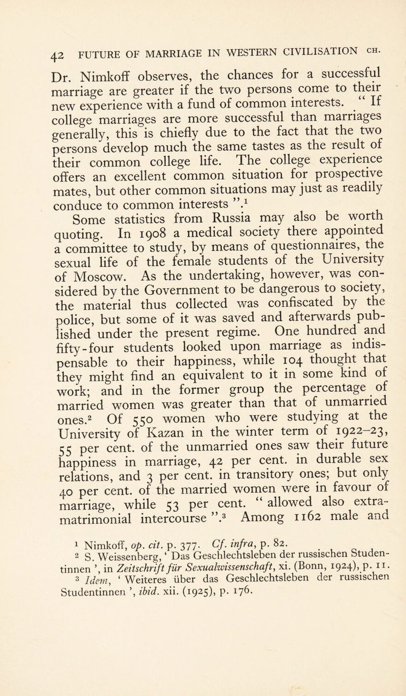 Dr. Nimkoff observes, the chances for a successful marriage are greater if the two persons come to their new experience with a fund of common interests. . If college marriages are more successful than marriages generally, this is chiefly due to the fact that the two persons develop much the same tastes as the result of their common college life. The college experience offers an excellent common situation for prospective mates, but other common situations may just as readily conduce to common interests ’V Some statistics from Russia may also be worth quoting. In ipo8 a medical society there appointed a committee to study, by means of questionnaires, the sexual life of the female students of the University of Moscow. As the undertaking, however, was con¬ sidered by the Government to be dangerous to society, the material thus collected was confiscated by the police, but some of it was saved and afterwards pub¬ lished under the present regime. One hundred and fifty-four students looked upon marriage as indis¬ pensable to their happiness, while 104 thought that they might find an equivalent to it in some kind of work; and in the former group the percentage of married women was greater than that of unmarried ones.1 2 Of 550 women who were studying at the University of Kazan in the winter term of 1922—23, 55 per cent, of the unmarried ones saw their future happiness in marriage, 42 per cent, in durable sex relations, and 3 per cent, in transitory ones; but only 40 per cent, of the married women were in favour of marriage, while 53 Per cent. u allowed also extra- matrimonial intercourse ”.3 Among 1162 male and 1 Nimkoff, op. cit. p. 377. Cf. infra, p. 82. 2 S. Weissenberg, ‘ Das Geschlechtsleben der russischen btuden- tinnen in Zeitschrift fur Sexualwissenschaft, xi. (Bonn, 1924),^. 11. 3 Idem, ‘ Weiteres liber das Geschlechtsleben der russischen Studentinnen ’, ibid. xii. (1925), p. 176.