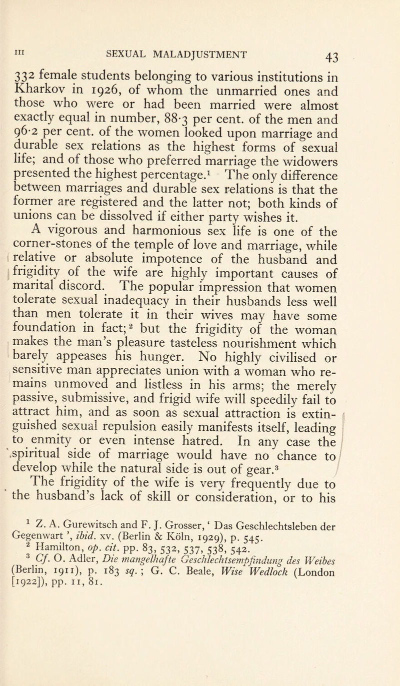 332 female students belonging to various institutions in Kharkov in 1926, of whom the unmarried ones and those who were or had been married were almost exactly equal in number, 88-3 per cent, of the men and 96-2 per cent, of the women looked upon marriage and durable sex relations as the highest forms of sexual life; and of those who preferred marriage the widowers presented the highest percentage.1 The only difference between marriages and durable sex relations is that the former are registered and the latter not; both kinds of unions can be dissolved if either party wishes it. A vigorous and harmonious sex life is one of the corner-stones of the temple of love and marriage, while relative or absolute impotence of the husband and frigidity of the wife are highly important causes of marital discord. The popular impression that women tolerate sexual inadequacy in their husbands less well than men tolerate it in their wives may have some foundation in fact;2 but the frigidity of the woman makes the man’s pleasure tasteless nourishment which barely appeases his hunger. No highly civilised or sensitive man appreciates union with a woman who re¬ mains unmoved and listless in his arms; the merely passive, submissive, and frigid wife will speedily fail to attract him, and as soon as sexual attraction is extin¬ guished sexual repulsion easily manifests itself, leading to enmity or even intense hatred. In any case the '.spiritual side of marriage would have no chance to develop while the natural side is out of gear.3 The frigidity of the wife is very frequently due to the husband’s lack of skill or consideration, or to his 1 Z. A. Gurewitsch and F. J. Grosser, ‘ Das Geschlechtsleben der Gegenwart ’, ibid. xv. (Berlin & Koln, 1929), p. 545. 2 Hamilton, op. cit. pp. 83, 532, 537, 538, 542. Cf.O. Adler, Die mangeihafte Geschlechtsempfindung des Weibes (Berlin, 1911), p. 183 sq. ; G. C. Beale, Wise Wedlock (London [I922]), pp. II, 8l.