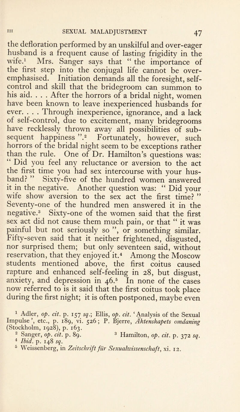 the defloration performed by an unskilful and over-eager husband is a frequent cause of lasting frigidity in the wife.1 Mrs. Sanger says that “ the importance of the first step into the conjugal life cannot be over¬ emphasised. Initiation demands all the foresight, self- control and skill that the bridegroom can summon to his aid. . . . After the horrors of a bridal night, women have been known to leave inexperienced husbands for ever. . . . Through inexperience, ignorance, and a lack of self-control, due to excitement, many bridegrooms have recklessly thrown away all possibilities of sub¬ sequent happiness ”.2 Fortunately, however, such horrors of the bridal night seem to be exceptions rather than the rule. One of Dr. Hamilton’s questions was: “ Did you feel any reluctance or aversion to the act the first time you had sex intercourse with your hus¬ band? ” Sixty-five of the hundred women answered it in the negative. Another question was: “ Did your wife show aversion to the sex act the first time? ” Seventy-one of the hundred men answered it in the negative.3 Sixty-one of the women said that the first sex act did not cause them much pain, or that “ it was painful but not seriously so ”, or something similar. Fifty-seven said that it neither frightened, disgusted, nor surprised them; but only seventeen said, without reservation, that they enjoyed it.4 Among the Moscow students mentioned above, the first coitus caused rapture and enhanced self-feeling in 28, but disgust, anxiety, and depression in 46.5 In none of the cases now referred to is it said that the first coitus took place during the first night; it is often postponed, maybe even 1 Adler, op. cit. p. 157 sq.; Ellis, op. cit. ‘Analysis of the Sexual Impulse’, etc., p. 189, vi. 526; P. Bjerre, Aktenskapets omdaning (Stockholm, 1928), p. 163. 2 Sanger, op. cit. p. 89. 3 Hamilton, op. cit. p. 372 sq. 4 Ibid. p. 148 sq. 5 Weissenberg, in Zeitschrift fiir Sexualwissenschaft, xi. 12.