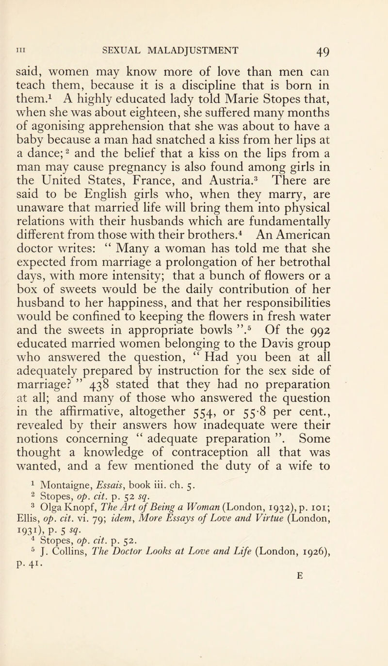 said, women may know more of love than men can teach them, because it is a discipline that is born in them.1 A highly educated lady told Marie Stopes that, when she was about eighteen, she suffered many months of agonising apprehension that she was about to have a baby because a man had snatched a kiss from her lips at a dance;2 and the belief that a kiss on the lips from a man may cause pregnancy is also found among girls in the United States, France, and Austria.3 There are said to be English girls who, when they marry, are unaware that married life will bring them into physical relations with their husbands which are fundamentally different from those with their brothers.4 An American doctor writes: “ Many a woman has told me that she expected from marriage a prolongation of her betrothal days, with more intensity; that a bunch of flowers or a box of sweets would be the daily contribution of her husband to her happiness, and that her responsibilities would be confined to keeping the flowers in fresh water and the sweets in appropriate bowls ”.5 Of the 992 educated married women belonging to the Davis group who answered the question, “ Had you been at all adequately prepared by instruction for the sex side of marriage? ” 438 stated that they had no preparation at all; and many of those who answered the question in the affirmative, altogether 554, or 55-8 per cent., revealed by their answers how inadequate were their notions concerning “ adequate preparation ”. Some thought a knowledge of contraception all that was wanted, and a few mentioned the duty of a wife to 1 Montaigne, Essais, book iii. ch. 5. 2 Stopes, op. cit. p. 52 sq. 3 Olga Knopf, The Art of Being a Woman (London, 1932), p. 101; Ellis, op. cit. vi. 79; idem, More Essays of Love and Virtue (London, I93I)» P- 5 sq. 4 Stopes, op. cit. p. 52. 5 J. Collins, The Doctor Looks at Love and Life (London, 1926), p. 41. E