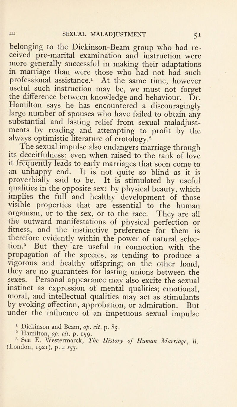 belonging to the Dickinson-Beam group who had re¬ ceived pre-marital examination and instruction were more generally successful in making their adaptations in marriage than were those who had not had such professional assistance.1 At the same time, however useful such instruction may be, we must not forget the difference between knowledge and behaviour. Dr. Hamilton says he has encountered a discouragingly large number of spouses who have failed to obtain any substantial and lasting relief from sexual maladjust¬ ments by reading and attempting to profit by the always optimistic literature of erotology.2 The sexual impulse also endangers marriage through its deceitfulness: even when raised to the rank of love it frequently leads to early marriages that soon come to an unhappy end. It is not quite so blind as it is proverbially said to be. It is stimulated by useful qualities in the opposite sex: by physical beauty, which implies the full and healthy development of those visible properties that are essential to the human organism, or to the sex, or to the race. They are all the outward manifestations of physical perfection or fitness, and the instinctive preference for them is therefore evidently within the power of natural selec¬ tion.3 But they are useful in connection with the propagation of the species, as tending to produce a vigorous and healthy offspring; on the other hand, they are no guarantees for lasting unions between the sexes. Personal appearance may also excite the sexual instinct as expression of mental qualities; emotional, moral, and intellectual qualities may act as stimulants by evoking affection, approbation, or admiration. But under the influence of an impetuous sexual impulse 1 Dickinson and Beam, op. cit. p. 85. 2 Hamilton, op. cit. p. 159. 3 See E. Westermarck, The History of Human Marriage, ii. (London, 1921), p. 4 sqq.