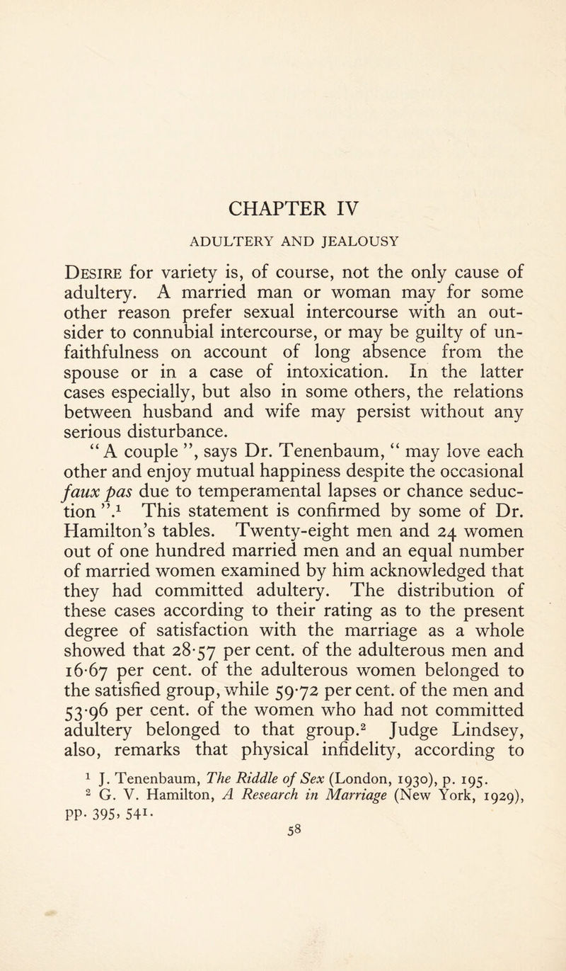 CHAPTER IV ADULTERY AND JEALOUSY Desire for variety is, of course, not the only cause of adultery. A married man or woman may for some other reason prefer sexual intercourse with an out¬ sider to connubial intercourse, or may be guilty of un¬ faithfulness on account of long absence from the spouse or in a case of intoxication. In the latter cases especially, but also in some others, the relations between husband and wife may persist without any serious disturbance. “A couple ”, says Dr. Tenenbaum, “ may love each other and enjoy mutual happiness despite the occasional faux pas due to temperamental lapses or chance seduc¬ tion ”.1 This statement is confirmed by some of Dr. Hamilton’s tables. Twenty-eight men and 24 women out of one hundred married men and an equal number of married women examined by him acknowledged that they had committed adultery. The distribution of these cases according to their rating as to the present degree of satisfaction with the marriage as a whole showed that 28-57 per cent, of the adulterous men and 16-67 per cent, of the adulterous women belonged to the satisfied group, while 59-72 per cent, of the men and 53-96 per cent, of the women who had not committed adultery belonged to that group.2 Judge Lindsey, also, remarks that physical infidelity, according to 1 J. Tenenbaum, The Riddle of Sex (London, 1930), p. 195. 2 G. V. Hamilton, A Research in Marriage (New York, 1929), PP-395» 541-