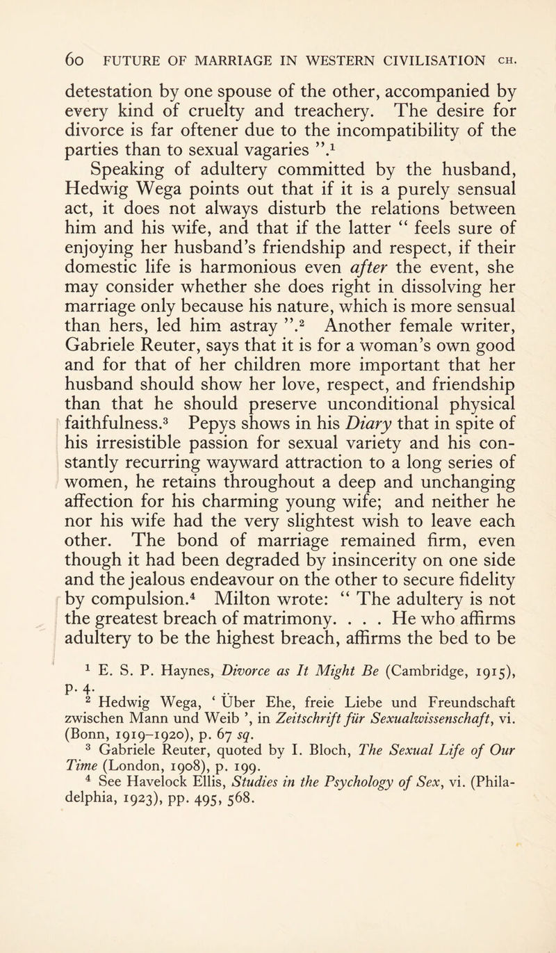 detestation by one spouse of the other, accompanied by every kind of cruelty and treachery. The desire for divorce is far oftener due to the incompatibility of the parties than to sexual vagaries >\1 Speaking of adultery committed by the husband, Hedwig Wega points out that if it is a purely sensual act, it does not always disturb the relations between him and his wife, and that if the latter “ feels sure of enjoying her husband’s friendship and respect, if their domestic life is harmonious even after the event, she may consider whether she does right in dissolving her marriage only because his nature, which is more sensual than hers, led him astray ”.2 Another female writer, Gabriele Reuter, says that it is for a woman’s own good and for that of her children more important that her husband should show her love, respect, and friendship than that he should preserve unconditional physical faithfulness.3 Pepys shows in his Diary that in spite of his irresistible passion for sexual variety and his con¬ stantly recurring wayward attraction to a long series of women, he retains throughout a deep and unchanging affection for his charming young wife; and neither he nor his wife had the very slightest wish to leave each other. The bond of marriage remained firm, even though it had been degraded by insincerity on one side and the jealous endeavour on the other to secure fidelity by compulsion.4 Milton wrote: “ The adultery is not the greatest breach of matrimony. . . . He who affirms adultery to be the highest breach, affirms the bed to be 1 E. S. P. Haynes, Divorce as It Might Be (Cambridge, 1915), P-4- 2 Hedwig Wega, ‘ Uber Ehe, freie Liebe und Freundschaft zwischen Mann und Weib *, in Zeitschrift fur Sexualwissenschaft, vi. (Bonn, 1919-1920), p. 67 sq. 3 Gabriele Reuter, quoted by I. Bloch, The Sexual Life of Our Time (London, 1908), p. 199. 4 See Havelock Ellis, Studies in the Psychology of Sex, vi. (Phila- delphia, 1923), pp. 495, 568.