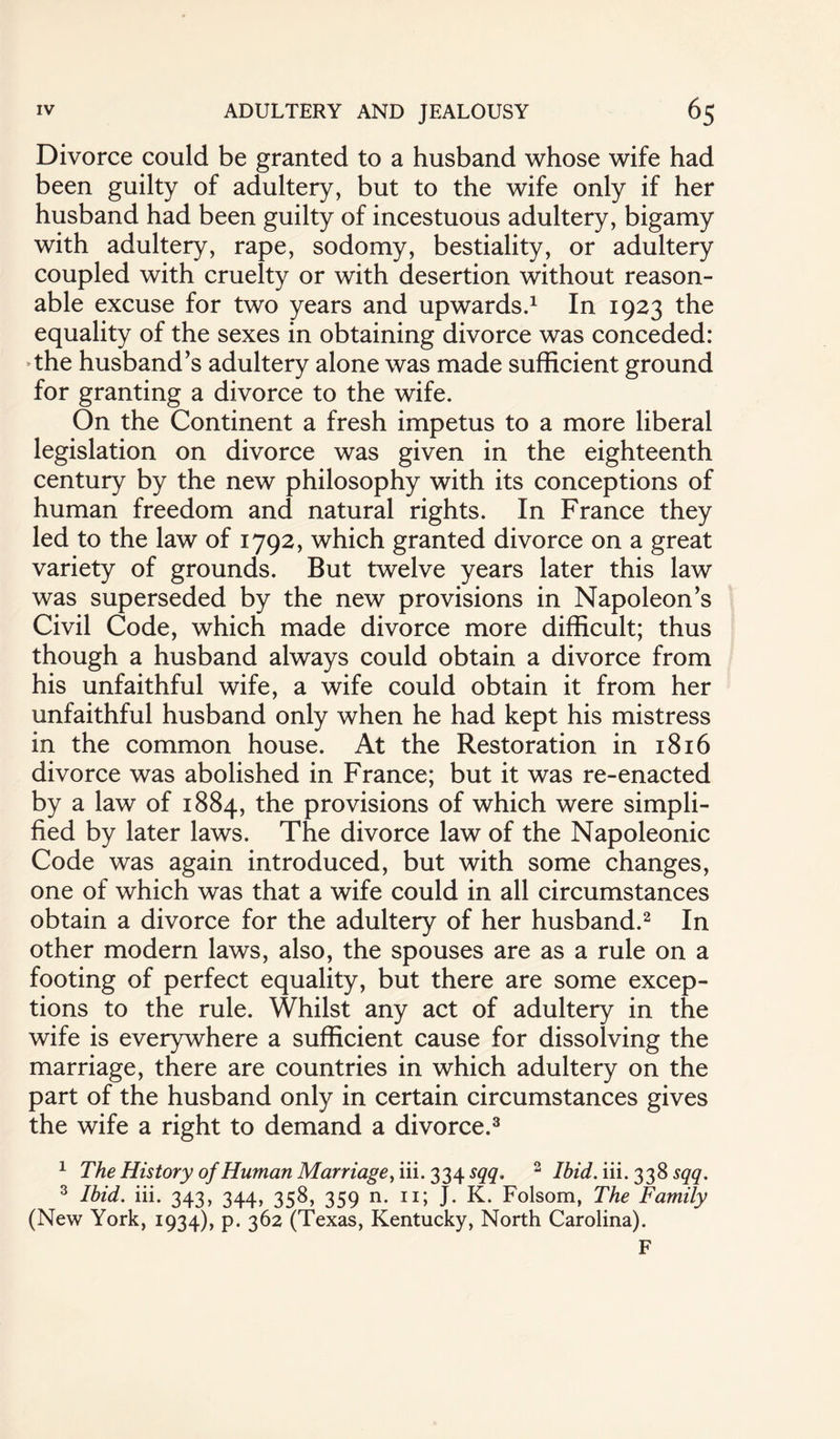 Divorce could be granted to a husband whose wife had been guilty of adultery, but to the wife only if her husband had been guilty of incestuous adultery, bigamy with adultery, rape, sodomy, bestiality, or adultery coupled with cruelty or with desertion without reason¬ able excuse for two years and upwards.1 In 1923 the equality of the sexes in obtaining divorce was conceded: the husband’s adultery alone was made sufficient ground for granting a divorce to the wife. On the Continent a fresh impetus to a more liberal legislation on divorce was given in the eighteenth century by the new philosophy with its conceptions of human freedom and natural rights. In France they led to the law of 1792, which granted divorce on a great variety of grounds. But twelve years later this law was superseded by the new provisions in Napoleon’s Civil Code, which made divorce more difficult; thus though a husband always could obtain a divorce from his unfaithful wife, a wife could obtain it from her unfaithful husband only when he had kept his mistress in the common house. At the Restoration in 1816 divorce was abolished in France; but it was re-enacted by a law of 1884, provisions of which were simpli¬ fied by later laws. The divorce law of the Napoleonic Code was again introduced, but with some changes, one of which was that a wife could in all circumstances obtain a divorce for the adultery of her husband.2 In other modern laws, also, the spouses are as a rule on a footing of perfect equality, but there are some excep¬ tions to the rule. Whilst any act of adultery in the wife is everywhere a sufficient cause for dissolving the marriage, there are countries in which adultery on the part of the husband only in certain circumstances gives the wife a right to demand a divorce.3 1 The History of Human Marriage, iii.334^. 2 Ibid. iii. 338 sqq. 3 Ibid. iii. 343, 344, 358, 359 n. 11; J. K. Folsom, The Family (New York, 1934), p. 362 (Texas, Kentucky, North Carolina). F