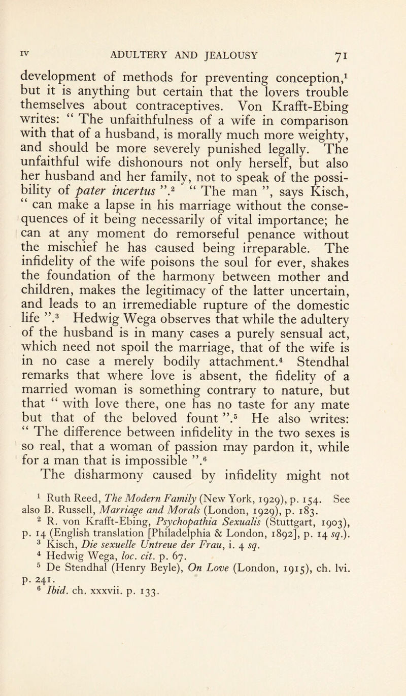 development of methods for preventing conception,1 but it is anything but certain that the lovers trouble themselves about contraceptives. Von Krafft-Ebing writes: “ The unfaithfulness of a wife in comparison with that of a husband, is morally much more weighty, and should be more severely punished legally. The unfaithful wife dishonours not only herself, but also her husband and her family, not to speak of the possi¬ bility of pater incertus ”.2 “ The man ”, says Kisch, “ can make a lapse in his marriage without the conse¬ quences of it being necessarily of vital importance; he can at any moment do remorseful penance without the mischief he has caused being irreparable. The infidelity of the wife poisons the soul for ever, shakes the foundation of the harmony between mother and children, makes the legitimacy of the latter uncertain, and leads to an irremediable rupture of the domestic life ”.3 Hedwig Wega observes that while the adultery of the husband is in many cases a purely sensual act, which need not spoil the marriage, that of the wife is in no case a merely bodily attachment.4 Stendhal remarks that where love is absent, the fidelity of a married woman is something contrary to nature, but that “ with love there, one has no taste for any mate but that of the beloved fount ”.5 He also writes: “ The difference between infidelity in the two sexes is so real, that a woman of passion may pardon it, while for a man that is impossible ”.6 The disharmony caused by infidelity might not 1 Ruth Reed, The Modern Family (New York, 1929), p. 154. See also B. Russell, Marriage and Morals (London, 1929), p. 183. 2 R. von Krafft-Ebing, Psychopathia Sexualis (Stuttgart, 1903), p. 14 (English translation [Philadelphia & London, 1892], p. 14 sq.). 3 Kisch, Die sexuelle Untreue der Frau, i. 4 sq. 4 Hedwig Wega, loc. cit. p. 67. 5 De Stendhal (Henry Beyle), On Love (London, 1915), ch. lvi. p. 241. 6 Ibid. ch. xxxvii. p. 133.