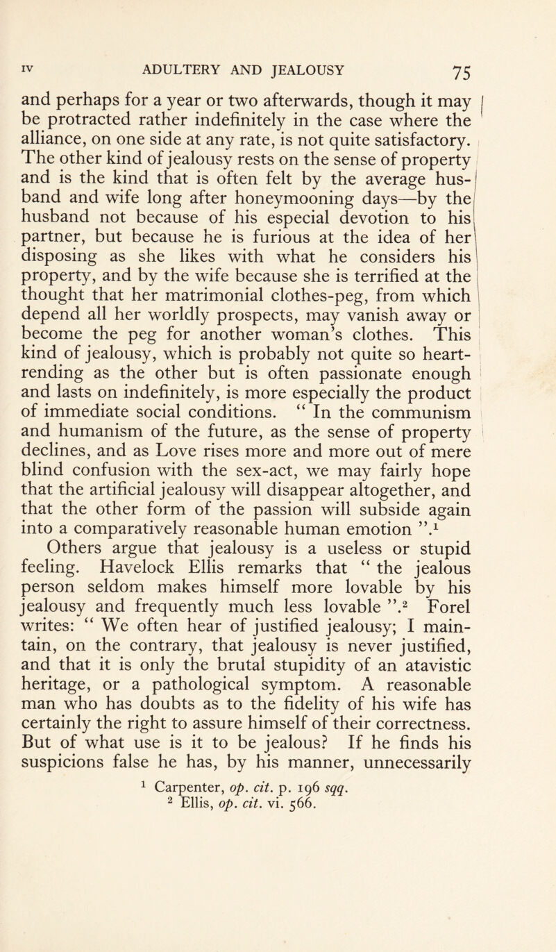 and perhaps for a year or two afterwards, though it may i be protracted rather indefinitely in the case where the alliance, on one side at any rate, is not quite satisfactory. The other kind of jealousy rests on the sense of property and is the kind that is often felt by the average hus¬ band and wife long after honeymooning days—by the husband not because of his especial devotion to his partner, but because he is furious at the idea of her disposing as she likes with what he considers his property, and by the wife because she is terrified at the thought that her matrimonial clothes-peg, from which depend all her worldly prospects, may vanish away or become the peg for another woman’s clothes. This kind of jealousy, which is probably not quite so heart¬ rending as the other but is often passionate enough and lasts on indefinitely, is more especially the product of immediate social conditions. “ In the communism and humanism of the future, as the sense of property declines, and as Love rises more and more out of mere blind confusion with the sex-act, we may fairly hope that the artificial jealousy will disappear altogether, and that the other form of the passion will subside again into a comparatively reasonable human emotion ”.x Others argue that jealousy is a useless or stupid feeling. Havelock Ellis remarks that “ the jealous person seldom makes himself more lovable by his jealousy and frequently much less lovable ”.2 Forel writes: “ We often hear of justified jealousy; I main¬ tain, on the contrary, that jealousy is never justified, and that it is only the brutal stupidity of an atavistic heritage, or a pathological symptom. A reasonable man who has doubts as to the fidelity of his wife has certainly the right to assure himself of their correctness. But of what use is it to be jealous? If he finds his suspicions false he has, by his manner, unnecessarily 1 Carpenter, op. cit. p. 196 sqq. 2 Ellis, op. cit. vi. 566.