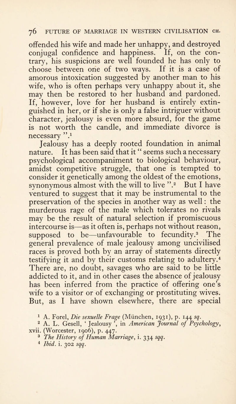 offended his wife and made her unhappy, and destroyed conjugal confidence and happiness. If, on the con¬ trary, his suspicions are well founded he has only to choose between one of two ways. If it is a case of amorous intoxication suggested by another man to his wife, who is often perhaps very unhappy about it, she may then be restored to her husband and pardoned. If, however, love for her husband is entirely extin¬ guished in her, or if she is only a false intriguer without character, jealousy is even more absurd, for the game is not worth the candle, and immediate divorce is necessary ’V Jealousy has a deeply rooted foundation in animal nature. It has been said that it “ seems such a necessary psychological accompaniment to biological behaviour, amidst competitive struggle, that one is tempted to consider it genetically among the oldest of the emotions, synonymous almost with the will to live ”.1 2 But I have ventured to suggest that it may be instrumental to the preservation of the species in another way as well: the murderous rage of the male which tolerates no rivals may be the result of natural selection if promiscuous intercourse is—as it often is, perhaps not without reason, supposed to be—unfavourable to fecundity.3 The general prevalence of male jealousy among uncivilised races is proved both by an array of statements directly testifying it and by their customs relating to adultery.4 There are, no doubt, savages who are said to be little addicted to it, and in other cases the absence of jealousy has been inferred from the practice of offering one’s wife to a visitor or of exchanging or prostituting wives. But, as I have shown elsewhere, there are special 1 A. Forel, Die sexuelle Frage (Miinchen, 1931), p. 144 sq. 2 A. L. Gesell, ‘ Jealousy in American Journal of Psychology, xvii. (Worcester, 1906), p. 447. 3 The History of Human Marriage, i. 334 sqq. 4 Ibid. i. 302 sqq.