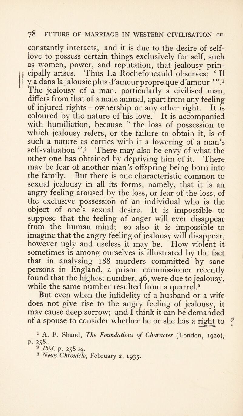 constantly interacts; and it is due to the desire of self- love to possess certain things exclusively for self, such as women, power, and reputation, that jealousy prin¬ cipally arises. Thus La Rochefoucauld observes: ‘ II y a dans la jalousie plus d’amour propre que d’amour ’’’d The jealousy of a man, particularly a civilised man, differs from that of a male animal, apart from any feeling of injured rights—ownership or any other right. It is coloured by the nature of his love. It is accompanied with humiliation, because “ the loss of possession to which jealousy refers, or the failure to obtain it, is of such a nature as carries with it a lowering of a man’s self-valuation ”.1 2 There may also be envy of what the other one has obtained by depriving him of it. There may be fear of another man’s offspring being born into the family. But there is one characteristic common to sexual jealousy in all its forms, namely, that it is an angry feeling aroused by the loss, or fear of the loss, of the exclusive possession of an individual who is the object of one’s sexual desire. It is impossible to suppose that the feeling of anger will ever disappear from the human mind; so also it is impossible to imagine that the angry feeling of jealousy will disappear, however ugly and useless it may be. How violent it sometimes is among ourselves is illustrated by the fact that in analysing 188 murders committed by sane persons in England, a prison commissioner recently found that the highest number, 46, were due to jealousy, while the same number resulted from a quarrel.3 But even when the infidelity of a husband or a wife does not give rise to the angry feeling of jealousy, it may cause deep sorrow; and I think it can be demanded of a spouse to consider whether he or she has a right to 1 A. F. Shand, The Foundations of Character (London, 1920), p. 258. 2 Ibid. p. 258 sq. 3 News Chronicle, February 2, 1935.