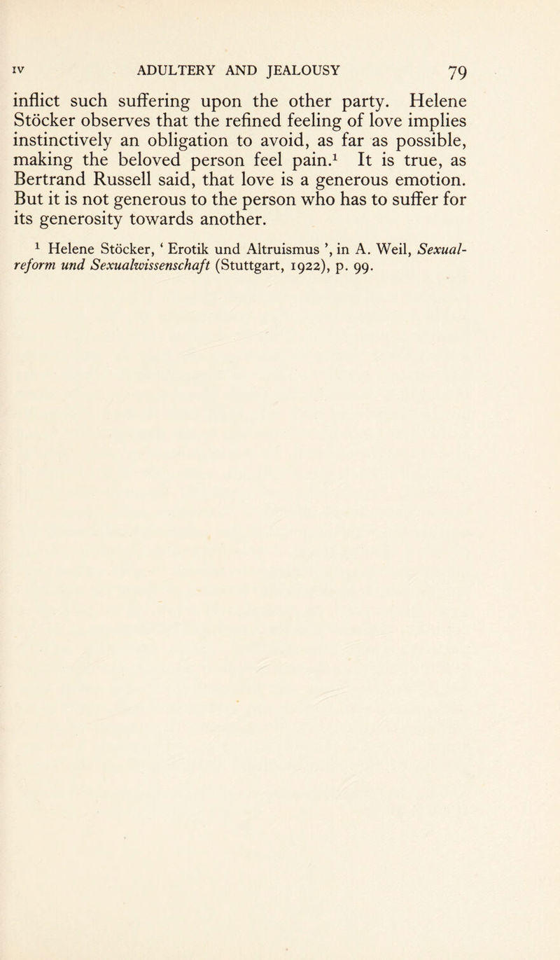 inflict such suffering upon the other party. Helene Stocker observes that the refined feeling of love implies instinctively an obligation to avoid, as far as possible, making the beloved person feel pain.1 It is true, as Bertrand Russell said, that love is a generous emotion. But it is not generous to the person who has to suffer for its generosity towards another. 1 Helene Stocker, ‘ Erotik und Altruismus ’, in A. Weil, Sexual- reform und Sexualwissenschaft (Stuttgart, 1922), p. 99.