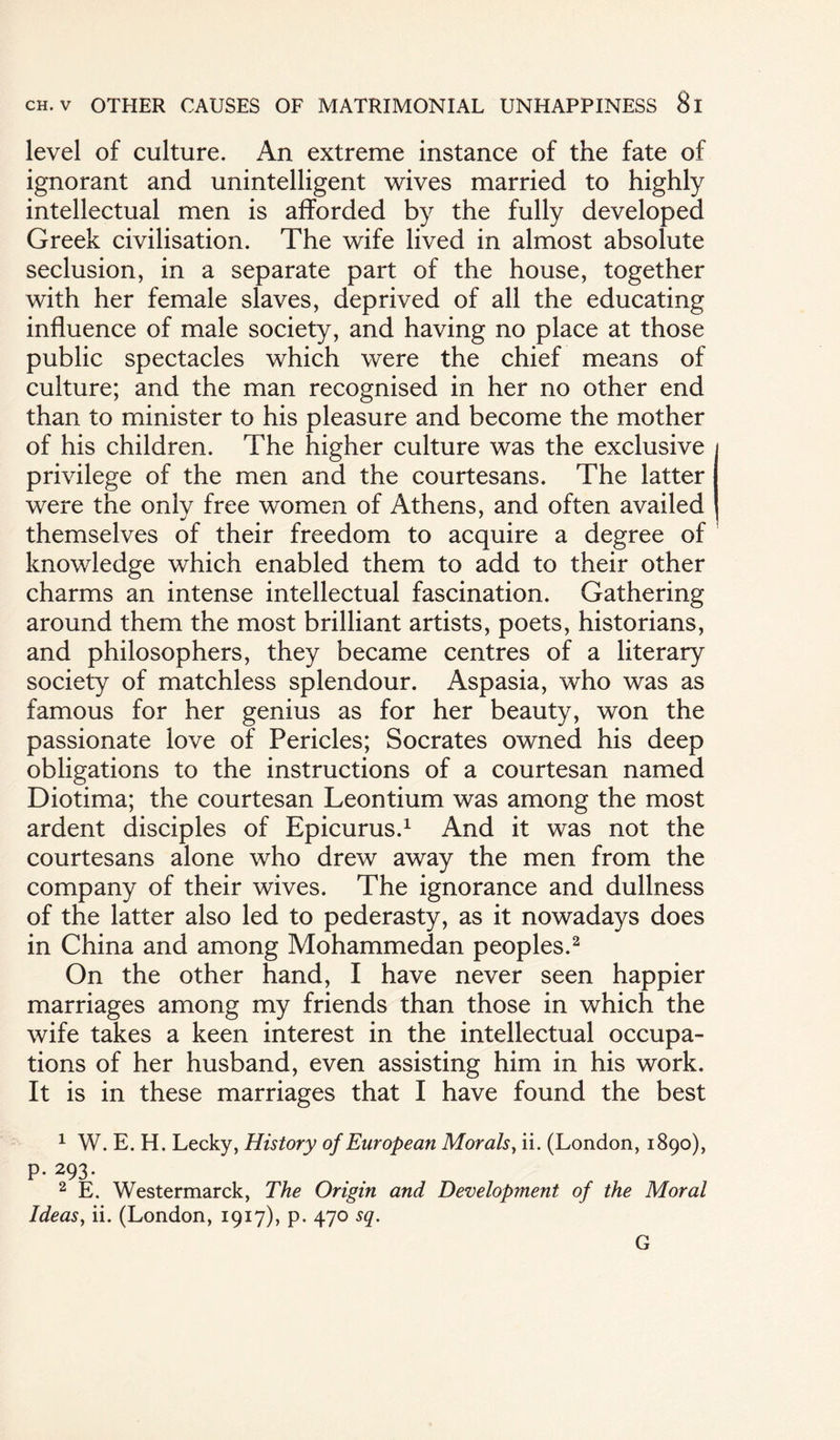 level of culture. An extreme instance of the fate of ignorant and unintelligent wives married to highly intellectual men is afforded by the fully developed Greek civilisation. The wife lived in almost absolute seclusion, in a separate part of the house, together with her female slaves, deprived of all the educating influence of male society, and having no place at those public spectacles which were the chief means of culture; and the man recognised in her no other end than to minister to his pleasure and become the mother of his children. The higher culture was the exclusive privilege of the men and the courtesans. The latter were the only free women of Athens, and often availed themselves of their freedom to acquire a degree of knowledge which enabled them to add to their other charms an intense intellectual fascination. Gathering around them the most brilliant artists, poets, historians, and philosophers, they became centres of a literary society of matchless splendour. Aspasia, who was as famous for her genius as for her beauty, won the passionate love of Pericles; Socrates owned his deep obligations to the instructions of a courtesan named Diotima; the courtesan Leontium was among the most ardent disciples of Epicurus.1 And it was not the courtesans alone who drew away the men from the company of their wives. The ignorance and dullness of the latter also led to pederasty, as it nowadays does in China and among Mohammedan peoples.2 On the other hand, I have never seen happier marriages among my friends than those in which the wife takes a keen interest in the intellectual occupa¬ tions of her husband, even assisting him in his work. It is in these marriages that I have found the best 1 W. E. H. Lecky, History of European Morals, ii. (London, 1890), P- 293* . . f r 2 E. Westermarck, The Origin and Development of the Moral Ideas, ii. (London, 1917), p. 470 sq. G