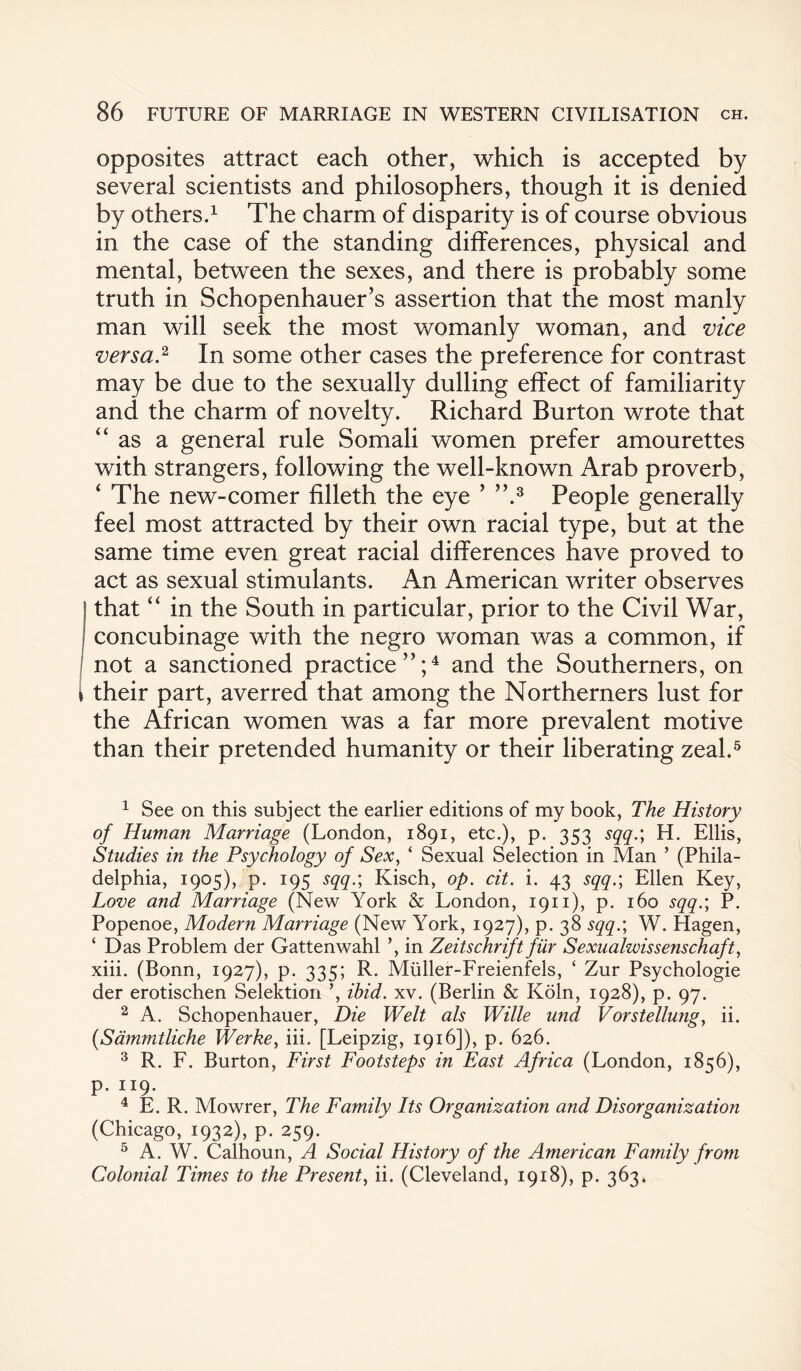 opposites attract each other, which is accepted by several scientists and philosophers, though it is denied by others.1 The charm of disparity is of course obvious in the case of the standing differences, physical and mental, between the sexes, and there is probably some truth in Schopenhauer’s assertion that the most manly man will seek the most womanly woman, and vice versa.2 In some other cases the preference for contrast may be due to the sexually dulling effect of familiarity and the charm of novelty. Richard Burton wrote that “ as a general rule Somali women prefer amourettes with strangers, following the well-known Arab proverb, ‘ The new-comer filleth the eye ’ ”.3 People generally feel most attracted by their own racial type, but at the same time even great racial differences have proved to act as sexual stimulants. An American writer observes that “ in the South in particular, prior to the Civil War, concubinage with the negro woman was a common, if not a sanctioned practice”;4 and the Southerners, on * their part, averred that among the Northerners lust for the African women was a far more prevalent motive than their pretended humanity or their liberating zeal.5 1 See on this subject the earlier editions of my book, The History of Human Marriage (London, 1891, etc.), p. 353 sqq.; H. Ellis, Studies in the Psychology of Sex, ‘ Sexual Selection in Man 5 (Phila¬ delphia, 1905), p. 195 sqq.; Kisch, op. cit. i. 43 sqq.; Ellen Key, Love and Marriage (New York & London, 1911), p. 160 sqq.; P. Popenoe, Modern Marriage (New York, 1927), p. 38 sqq.; W. Hagen, ‘ Das Problem der Gattenwahl ’, in Zeitschrift fur Sexualwissenschaft, xiii. (Bonn, 1927), p. 335; R. Miiller-Freienfels, ‘ Zur Psychologie der erotischen Selection ’, ihid. xv. (Berlin & Koln, 1928), p. 97. 2 A. Schopenhauer, Die Welt als Wille und Vorstellung, ii. (<Sammtliche Werke, iii. [Leipzig, 1916]), p. 626. 3 R. F. Burton, First Footsteps in East Africa (London, 1856), p. 119. 4 E. R. Mowrer, The Family Its Organization and Disorganization (Chicago, 1932), p. 259. 5 A. W. Calhoun, A Social History of the American Family from Colonial Times to the Present, ii. (Cleveland, 1918), p. 363.