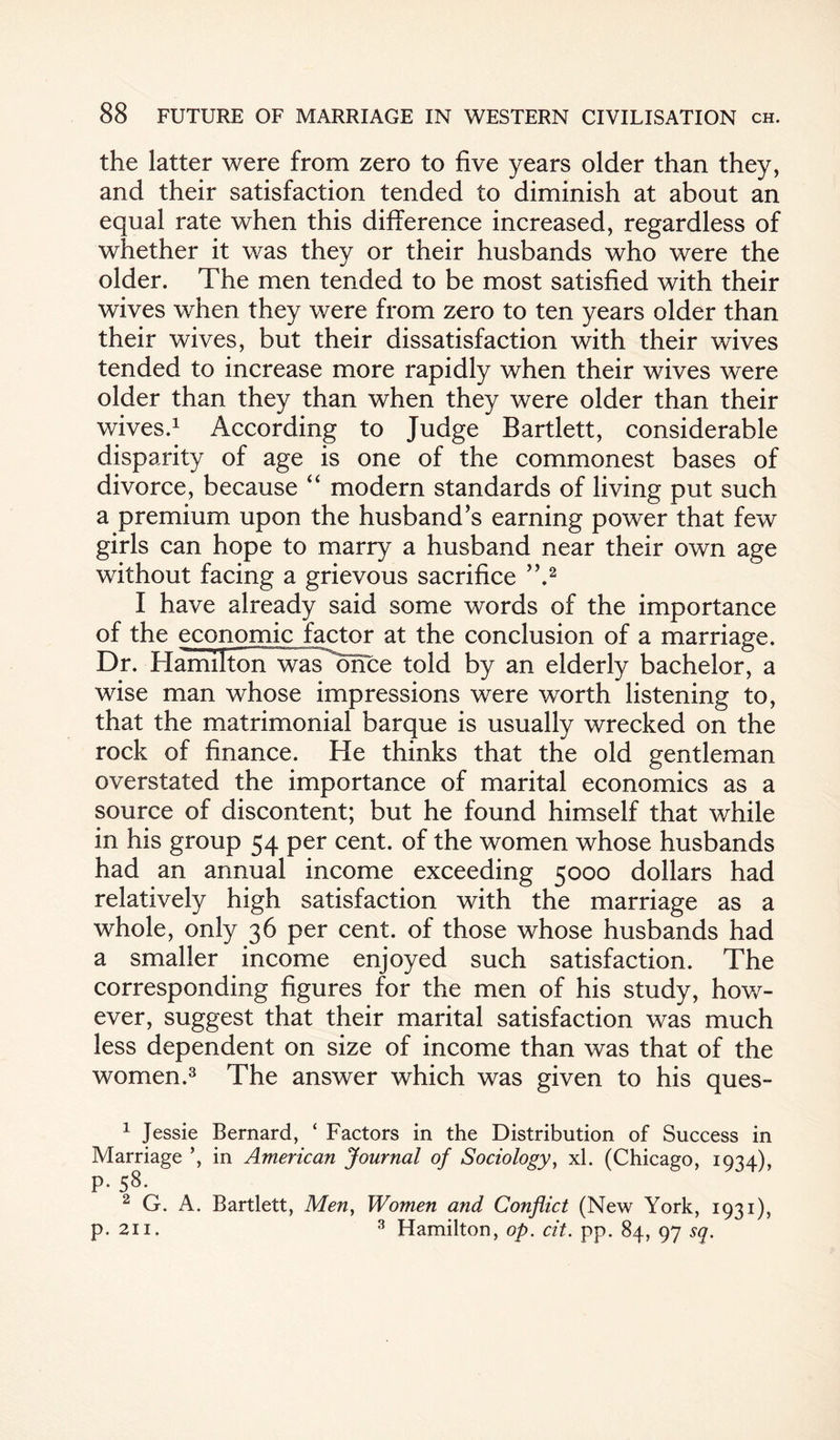 the latter were from zero to five years older than they, and their satisfaction tended to diminish at about an equal rate when this difference increased, regardless of whether it was they or their husbands who were the older. The men tended to be most satisfied with their wives when they were from zero to ten years older than their wives, but their dissatisfaction with their wives tended to increase more rapidly when their wives were older than they than when they were older than their wives.1 According to Judge Bartlett, considerable disparity of age is one of the commonest bases of divorce, because “ modern standards of living put such a premium upon the husband’s earning power that few girls can hope to marry a husband near their own age without facing a grievous sacrifice ”.2 I have already said some words of the importance of the economic factor at the conclusion of a marriage. Dr. Hamilton was once told by an elderly bachelor, a wise man whose impressions were worth listening to, that the matrimonial barque is usually wrecked on the rock of finance. He thinks that the old gentleman overstated the importance of marital economics as a source of discontent; but he found himself that while in his group 54 per cent, of the women whose husbands had an annual income exceeding 5000 dollars had relatively high satisfaction with the marriage as a whole, only 36 per cent, of those whose husbands had a smaller income enjoyed such satisfaction. The corresponding figures for the men of his study, how¬ ever, suggest that their marital satisfaction was much less dependent on size of income than was that of the women.3 The answer which was given to his ques- 1 Jessie Bernard, ‘ Factors in the Distribution of Success in Marriage ’, in American Journal of Sociology, xl. (Chicago, 1934), p. 58. 2 G. A. Bartlett, Men, Women and Conflict (New York, 1931), p. 211. 3 Hamilton, op. cit. pp. 84, 97 sq.