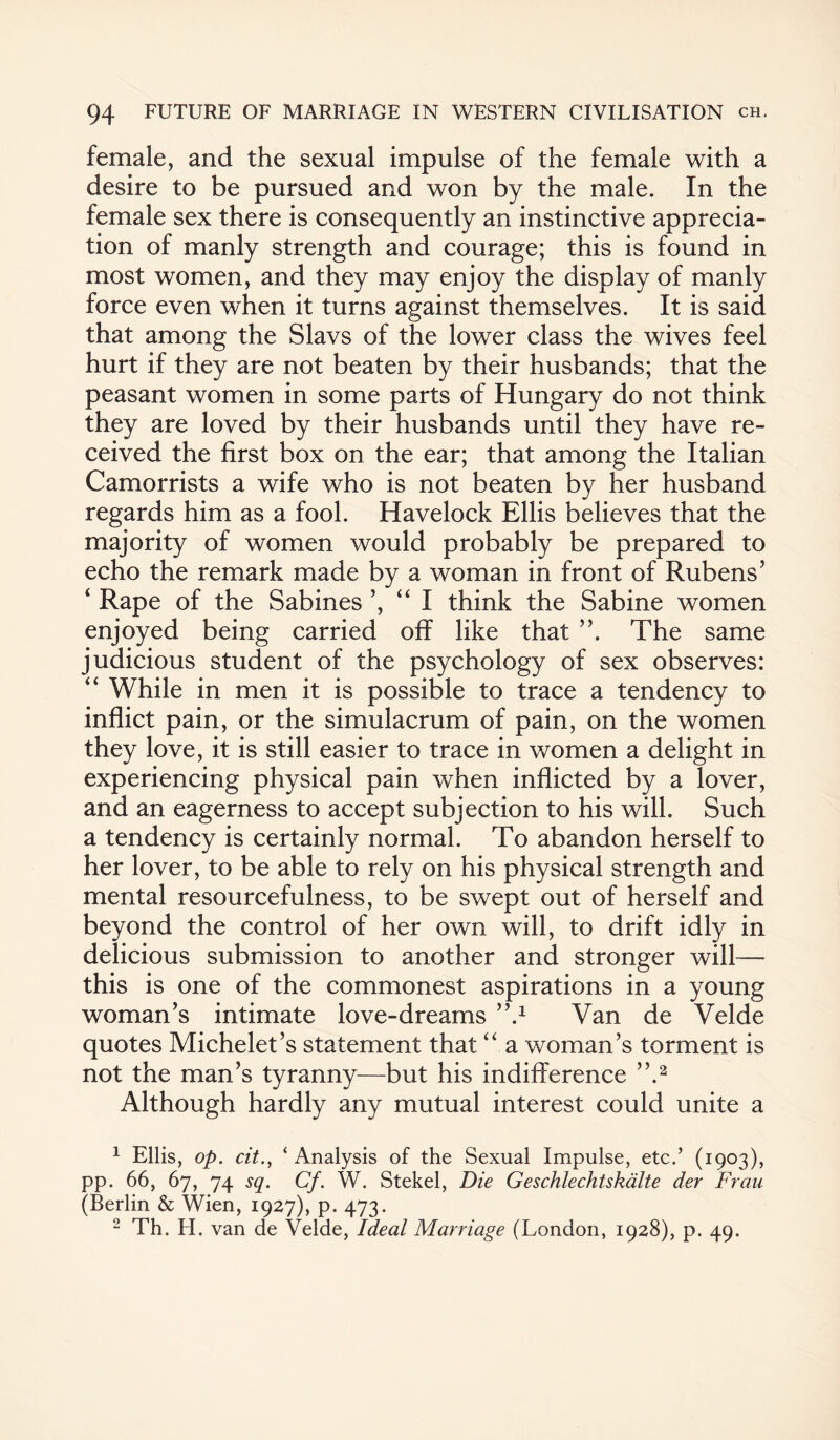 female, and the sexual impulse of the female with a desire to be pursued and won by the male. In the female sex there is consequently an instinctive apprecia¬ tion of manly strength and courage; this is found in most women, and they may enjoy the display of manly force even when it turns against themselves. It is said that among the Slavs of the lower class the wives feel hurt if they are not beaten by their husbands; that the peasant women in some parts of Hungary do not think they are loved by their husbands until they have re¬ ceived the first box on the ear; that among the Italian Camorrists a wife who is not beaten by her husband regards him as a fool. Havelock Ellis believes that the majority of women would probably be prepared to echo the remark made by a woman in front of Rubens’ ‘ Rape of the Sabines ’, “ I think the Sabine women enjoyed being carried off like that ”. The same judicious student of the psychology of sex observes: “ While in men it is possible to trace a tendency to inflict pain, or the simulacrum of pain, on the women they love, it is still easier to trace in women a delight in experiencing physical pain when inflicted by a lover, and an eagerness to accept subjection to his will. Such a tendency is certainly normal. To abandon herself to her lover, to be able to rely on his physical strength and mental resourcefulness, to be swept out of herself and beyond the control of her own will, to drift idly in delicious submission to another and stronger will— this is one of the commonest aspirations in a young woman’s intimate love-dreams ”.x Van de Velde quotes Michelet’s statement that “a woman’s torment is not the man’s tyranny—but his indifference ”.1 2 Although hardly any mutual interest could unite a 1 Ellis, op. cit., ‘ Analysis of the Sexual Impulse, etc.’ (1903), pp. 66, 67, 74 sq. Cf. W. Stekel, Die Geschlechtskdlte der Frau (Berlin & Wien, 1927), p. 473. 2 Th. FI. van de Velde, Ideal Marriage (London, 1928), p. 49.