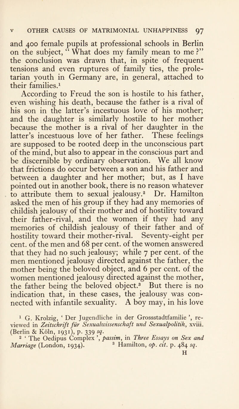 and 400 female pupils at professional schools in Berlin on the subject, “ What does my family mean to me ?” the conclusion was drawn that, in spite of frequent tensions and even ruptures of family ties, the prole¬ tarian youth in Germany are, in general, attached to their families.1 According to Freud the son is hostile to his father, even wishing his death, because the father is a rival of his son in the latter’s incestuous love of his mother; and the daughter is similarly hostile to her mother because the mother is a rival of her daughter in the latter’s incestuous love of her father. These feelings are supposed to be rooted deep in the unconscious part of the mind, but also to appear in the conscious part and be discernible by ordinary observation. We all know that frictions do occur between a son and his father and between a daughter and her mother; but, as I have pointed out in another book, there is no reason whatever to attribute them to sexual jealousy.2 Dr. Hamilton asked the men of his group if they had any memories of childish jealousy of their mother and of hostility toward their father-rival, and the women if they had any memories of childish jealousy of their father and of hostility toward their mother-rival. Seventy-eight per cent, of the men and 68 per cent, of the women answered that they had no such jealousy; while 7 per cent, of the men mentioned jealousy directed against the father, the mother being the beloved object, and 6 per cent, of the women mentioned jealousy directed against the mother, the father being the beloved object.3 But there is no indication that, in these cases, the jealousy was con¬ nected with infantile sexuality. A boy may, in his love 1 G. Krolzig, ‘ Der Jugendliche in der Grossstadtfamilie ’, re¬ viewed in Zeitschrift fur Sexualzvissenschaft und Sexualpolitik, xviii. (Berlin & Koln, 1931), p. 339 sq. 2 ‘ The Oedipus Complex ’, passim, in Three Essays on Sex and Marriage (London, 1934). 3 Hamilton, op. cit. p. 484 sq. H