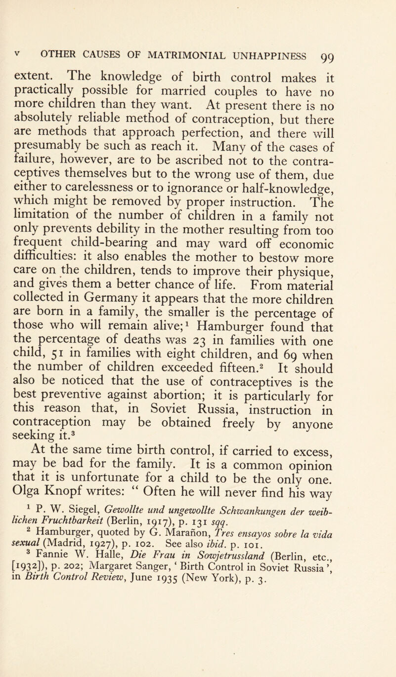 extent. The knowledge of birth control makes it practically possible for married couples to have no more children than they want. At present there is no absolutely reliable method of contraception, but there are methods that approach perfection, and there will presumably be such as reach it. Many of the cases of failure, however, are to be ascribed not to the contra¬ ceptives themselves but to the wrong use of them, due either to carelessness or to ignorance or half-knowledge, which might be removed by proper instruction. The limitation of the number of children in a family not only prevents debility in the mother resulting from too frequent child-bearing and may ward off economic difficulties: it also enables the mother to bestow more care on the children, tends to improve their physique, and gives them a better chance of life. From material collected in Germany it appears that the more children are born in a family, the smaller is the percentage of those who will remain alive;1 Hamburger found that the percentage of deaths was 23 in families with one child, 51 in families with eight children, and 69 when the number of children exceeded fifteen.2 It should also be noticed that the use of contraceptives is the best preventive against abortion; it is particularly for this reason that, in Soviet Russia, instruction in contraception may be obtained freely by anyone seeking it.3 At the same time birth control, if carried to excess, may be bad for the family. It is a common opinion that it is unfortunate for a child to be the only one. Olga Knopf writes: “ Often he will never find his way 1 P. W. Siegel, Gewollte und ungewollte Schwankungen der weib- lichen Fruchtbarkeit (Berlin, 1917), p. 131 sqq. 2 Hamburger, quoted by G. Maranon, Tres ensayos sobre la vida sexual (Madrid, 1927), p. 102. See also ibid. p. 101. 3 Fannie W. Halle, Die Frau in Sowjetrussland (Berlin, etc., [I93^]), p. 202; Margaret Sanger, ‘ Birth Control in Soviet Russia ’’ in Birth Control Review, June 1935 (New York), p. 3.