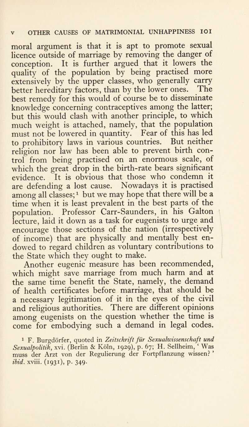 moral argument is that it is apt to promote sexual licence outside of marriage by removing the danger of conception. It is further argued that it lowers the quality of the population by being practised more extensively by the upper classes, who generally carry better hereditary factors, than by the lower ones. The best remedy for this would of course be to disseminate knowledge concerning contraceptives among the latter; but this would clash with another principle, to which much weight is attached, namely, that the population must not be lowered in quantity. Fear of this has led to prohibitory laws in various countries. But neither religion nor law has been able to prevent birth con¬ trol from being practised on an enormous scale, of which the great drop in the birth-rate bears significant evidence. It is obvious that those who condemn it are defending a lost cause. Nowadays it is practised among all classes;1 but we may hope that there will be a time when it is least prevalent in the best parts of the population. Professor Carr-Saunders, in his Galton lecture, laid it down as a task for eugenists to urge and encourage those sections of the nation (irrespectively of income) that are physically and mentally best en¬ dowed to regard children as voluntary contributions to the State which they ought to make. Another eugenic measure has been recommended, which might save marriage from much harm and at the same time benefit the State, namely, the demand of health certificates before marriage, that should be a necessary legitimation of it in the eyes of the civil and religious authorities. There are different opinions among eugenists on the question whether the time is come for embodying such a demand in legal codes. 1 F. Burgdorfer, quoted in Zeitschrift fiir Sexualwissenschaft und Sexualpolitik, xvi. (Berlin & Koln, 1929), p. 67; H. Sellheim, ‘ Was muss der Arzt von der Regulierung der Fortpflanzung wissen? ’ ibid, xviii. (1931), p. 349-