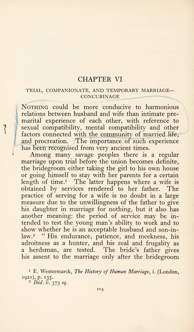 CHAPTER VI TRIAL, COMPANIONATE, AND TEMPORARY MARRIAGE- CONCUBINAGE Nothing could be more conducive to harmonious relations between husband and wife than intimate pre¬ marital experience of each other, with reference to J| sexual compatibility, mental compatibility and other Ij factors connected with the community of married life, and procreation. The importance of such experience has been recognised from very ancient times. Among many savage peoples there is a regular marriage upon trial before the union becomes definite, the bridegroom either taking the girl to his own house or going himself to stay with her parents for a certain length of time.1 The latter happens where a wife is obtained by services rendered to her father. The practice of serving for a wife is no doubt in a large measure due to the unwillingness of the father to give his daughter in marriage for nothing, but it also has another meaning: the period of service may be in¬ tended to test the young man’s ability to work and to show whether he is an acceptable husband and son-in- law.2 “ His endurance, patience, and meekness, his adroitness as a hunter, and his zeal and frugality as a herdsman, are tested. The bride’s father gives his assent to the marriage only after the bridegroom 1 E. Westermarck, The History of Human Marriage, i. (London, 1921), p. 135. 2 Ibid. ii. 373 sq.