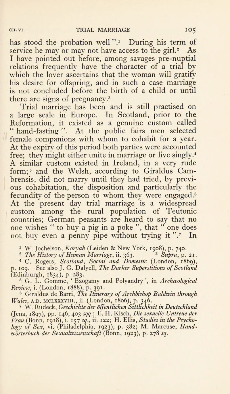 has stood the probation well y\1 During his term of service he may or may not have access to the girl.2 As I have pointed out before, among savages pre-nuptial relations frequently have the character of a trial by which the lover ascertains that the woman will gratify his desire for offspring, and in such a case marriage is not concluded before the birth of a child or until there are signs of pregnancy.3 Trial marriage has been and is still practised on a large scale in Europe. In Scotland, prior to the Reformation, it existed as a genuine custom called “ hand-fasting ”. At the public fairs men selected female companions with whom to cohabit for a year. At the expiry of this period both parties were accounted free; they might either unite in marriage or live singly.4 A similar custom existed in Ireland, in a very rude form;5 and the Welsh, according to Giraldus Cam- brensis, did not marry until they had tried, by previ¬ ous cohabitation, the disposition and particularly the fecundity of the person to whom they were engaged.6 At the present day trial marriage is a widespread custom among the rural population of Teutonic countries; German peasants are heard to say that no one wishes “ to buy a pig in a poke ,J, that “ one does not buy even a penny pipe without trying it ”.7 In 1 W. Jochelson, Koryak (Leiden & New York, 1908), p. 740. 2 The History of Human Marriage, ii. 363. 3 Supra, p. 21. 4 C. Rogers, Scotland, Social and Domestic (London, 1869), p. 109. See also J. G. Dalyell, The Darker Superstitions of Scotland (Edinburgh, 1834), p. 283. 5 G. L. Gomme, ‘ Exogamy and Polyandry ’, in Archceological Review, i. (London, 1888), p. 391. 6 Giraldus de Barri, The Itinerary of Archbishop Baldwin through Wales, a.d. mclxxxviii., ii. (London, 1806), p. 346. 7 W. Rudeck, Geschichte der offentlichen Sittlichkeit in Deutschland (Jena, 1897), pp. 146, 403 sqq.; E. H. Kisch, Die sexuelle Untreue der Frau (Bonn, 1918), i. 157 sq., ii. 122; H. Ellis, Studies in the Psycho- logy of Sex, vi. (Philadelphia, 1923), p. 382; M. Marcuse, Hand~ worterbuch der Sexualwissenschaft (Bonn, 1923), p. 278 sq.