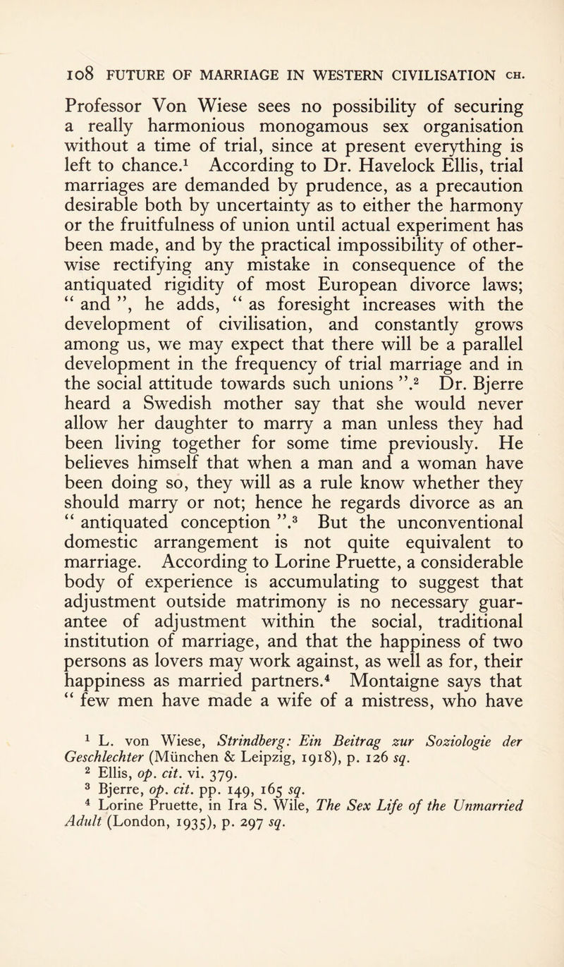 Professor Von Wiese sees no possibility of securing a really harmonious monogamous sex organisation without a time of trial, since at present everything is left to chance.1 According to Dr. Havelock Ellis, trial marriages are demanded by prudence, as a precaution desirable both by uncertainty as to either the harmony or the fruitfulness of union until actual experiment has been made, and by the practical impossibility of other¬ wise rectifying any mistake in consequence of the antiquated rigidity of most European divorce laws; “ and ”, he adds, “ as foresight increases with the development of civilisation, and constantly grows among us, we may expect that there will be a parallel development in the frequency of trial marriage and in the social attitude towards such unions ’ ’•2 Dr. Bj erre heard a Swedish mother say that she would never allow her daughter to marry a man unless they had been living together for some time previously. He believes himself that when a man and a woman have been doing so, they will as a rule know whether they should marry or not; hence he regards divorce as an “ antiquated conception ”.3 But the unconventional domestic arrangement is not quite equivalent to marriage. According to Lorine Pruette, a considerable body of experience is accumulating to suggest that adjustment outside matrimony is no necessary guar¬ antee of adjustment within the social, traditional institution of marriage, and that the happiness of two persons as lovers may work against, as well as for, their happiness as married partners.4 Montaigne says that “ few men have made a wife of a mistress, who have 1 L. von Wiese, Strindberg: Ein Beitrag zur Soziologie der Geschlechter (Miinchen & Leipzig, 1918), p. 126 sq. 2 Ellis, op. cit. vi. 379. 3 Bjerre, op. cit. pp. 149, 165 sq. 4 Lorine Pruette, in Ira S. Wile, The Sex Life of the Unmarried Adult (London, 1935), p. 297 sq.