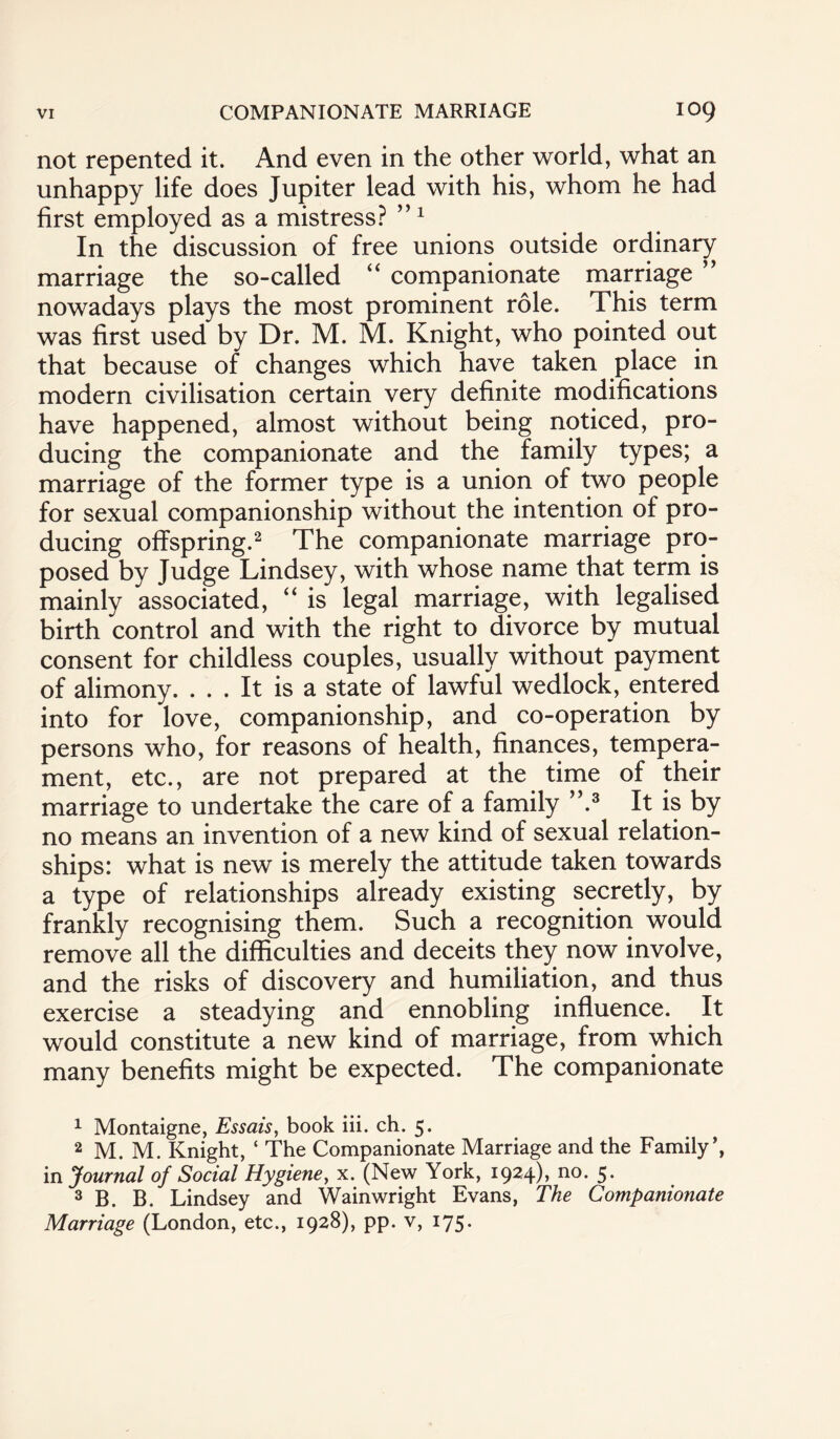 not repented it. And even in the other world, what an unhappy life does Jupiter lead with his, whom he had first employed as a mistress? ”1 In the discussion of free unions outside ordinary marriage the so-called “ companionate marriage ” nowadays plays the most prominent role. This term was first used by Dr. M. M. Knight, who pointed out that because of changes which have taken place in modern civilisation certain very definite modifications have happened, almost without being noticed, pro¬ ducing the companionate and the family types; a marriage of the former type is a union of two people for sexual companionship without the intention of pro¬ ducing offspring.2 The companionate marriage pro¬ posed by Judge Lindsey, with whose name that term is mainly associated, “ is legal marriage, with legalised birth control and with the right to divorce by mutual consent for childless couples, usually without payment of alimony. ... It is a state of lawful wedlock, entered into for love, companionship, and co-operation by persons who, for reasons of health, finances, tempera¬ ment, etc., are not prepared at the time of their marriage to undertake the care of a family ”.3 It is by no means an invention of a new kind of sexual relation¬ ships: what is new is merely the attitude taken towards a type of relationships already existing secretly, by frankly recognising them. Such a recognition would remove all the difficulties and deceits they now involve, and the risks of discovery and humiliation, and thus exercise a steadying and ennobling influence. It would constitute a new kind of marriage, from which many benefits might be expected. The companionate 1 Montaigne, Essais, book iii. ch. 5. 2 M. M. Knight, ‘ The Companionate Marriage and the Family’, in Journal of Social Hygiene, x. (New York, 1924), no. 5. 3 B. B. Lindsey and Wainwright Evans, The Companionate Marriage (London, etc., 1928), pp. v, 175.