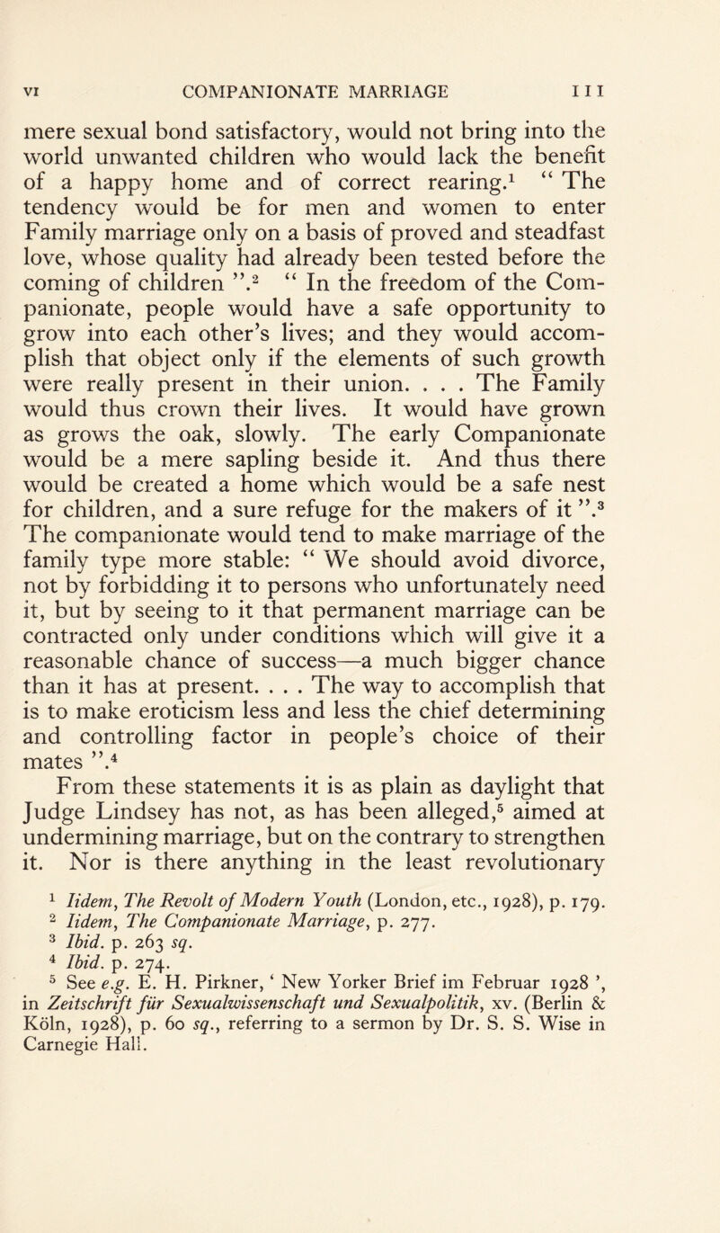 mere sexual bond satisfactory, would not bring into the world unwanted children who would lack the benefit of a happy home and of correct rearing.1 “ The tendency would be for men and women to enter Family marriage only on a basis of proved and steadfast love, whose quality had already been tested before the coming of children ”.2 “ In the freedom of the Com¬ panionate, people would have a safe opportunity to grow into each other’s lives; and they would accom¬ plish that object only if the elements of such growth were really present in their union. . . . The Family would thus crown their lives. It would have grown as grows the oak, slowly. The early Companionate would be a mere sapling beside it. And thus there would be created a home which would be a safe nest for children, and a sure refuge for the makers of it ”.3 The companionate would tend to make marriage of the family type more stable: “We should avoid divorce, not by forbidding it to persons who unfortunately need it, but by seeing to it that permanent marriage can be contracted only under conditions which will give it a reasonable chance of success—a much bigger chance than it has at present. . . . The way to accomplish that is to make eroticism less and less the chief determining and controlling factor in people’s choice of their mates ”.4 From these statements it is as plain as daylight that Judge Lindsey has not, as has been alleged,5 aimed at undermining marriage, but on the contrary to strengthen it. Nor is there anything in the least revolutionary 1 Iidem, The Revolt of Modern Youth (London, etc., 1928), p. 179. 2 Iidem, The Companionate Marriage, p. 277. 3 Ibid. p. 263 sq. 4 Ibid. p. 274. 5 See e.g. E. H. Pirkner, ‘ New Yorker Brief im Februar 1928 ’, in Zeitschrift fur Sexualwissenschaft und Sexualpolitik, xv. (Berlin & Koln, 1928), p. 60 sq., referring to a sermon by Dr. S. S. Wise in Carnegie Hali.