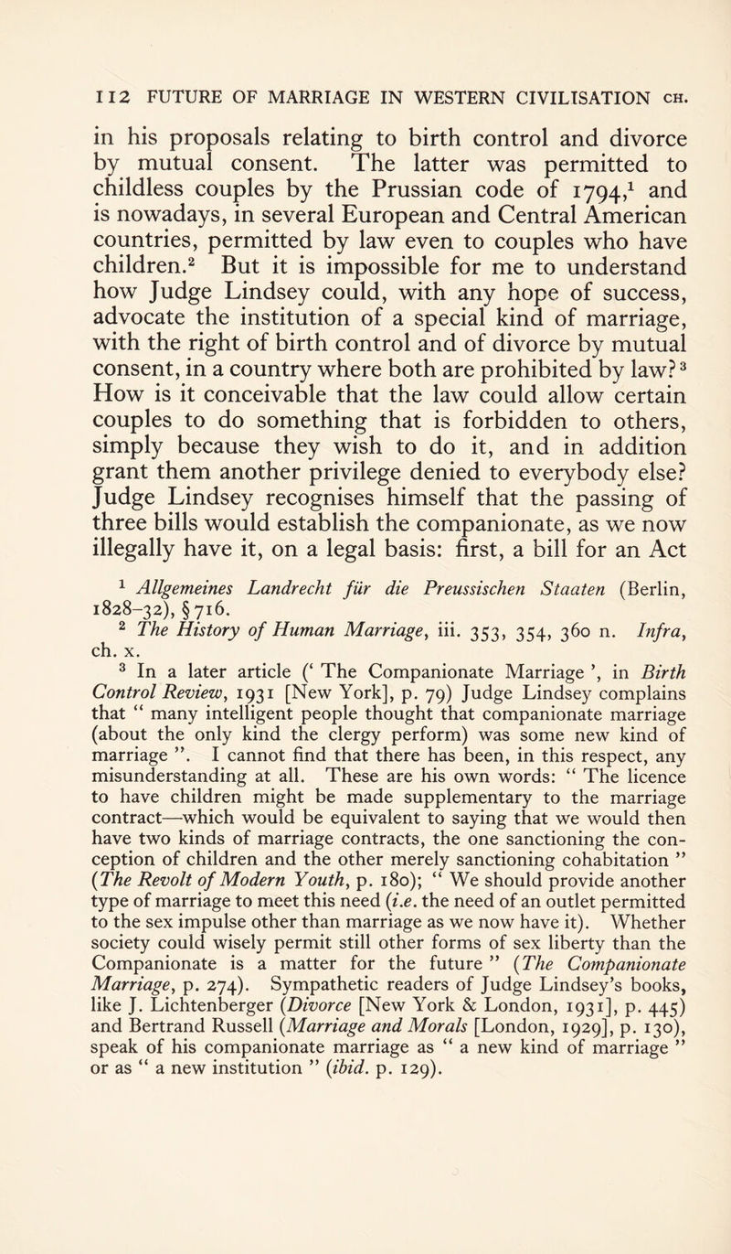 in his proposals relating to birth control and divorce by mutual consent. The latter was permitted to childless couples by the Prussian code of 1794,1 and is nowadays, in several European and Central American countries, permitted by law even to couples who have children.2 But it is impossible for me to understand how Judge Lindsey could, with any hope of success, advocate the institution of a special kind of marriage, with the right of birth control and of divorce by mutual consent, in a country where both are prohibited by law?3 How is it conceivable that the law could allow certain couples to do something that is forbidden to others, simply because they wish to do it, and in addition grant them another privilege denied to everybody else? Judge Lindsey recognises himself that the passing of three bills would establish the companionate, as we now illegally have it, on a legal basis: first, a bill for an Act 1 Allgemeines Landrecht fiir die Preussischen Staaten (Berlin, 1828-32), §716. 2 The History of Human Marriage, iii. 353, 354, 360 n. Infra, ch. x. 3 In a later article (‘ The Companionate Marriage ’, in Birth Control Review, 1931 [New York], p. 79) Judge Lindsey complains that “ many intelligent people thought that companionate marriage (about the only kind the clergy perform) was some new kind of marriage I cannot find that there has been, in this respect, any misunderstanding at all. These are his own words: “ The licence to have children might be made supplementary to the marriage contract—which would be equivalent to saying that we would then have two kinds of marriage contracts, the one sanctioning the con¬ ception of children and the other merely sanctioning cohabitation ” (The Revolt of Modern Youth, p. 180); “ We should provide another type of marriage to meet this need (i.e. the need of an outlet permitted to the sex impulse other than marriage as we now have it). Whether society could wisely permit still other forms of sex liberty than the Companionate is a matter for the future ” (The Companionate Marriage, p. 274). Sympathetic readers of Judge Lindsey’s books, like J. Lichtenberger (Divorce [New York & London, 1931], p. 445) and Bertrand Russell (Marriage and Morals [London, 1929], p. 130), speak of his companionate marriage as “ a new kind of marriage ” or as “ a new institution ” (ibid. p. 129).